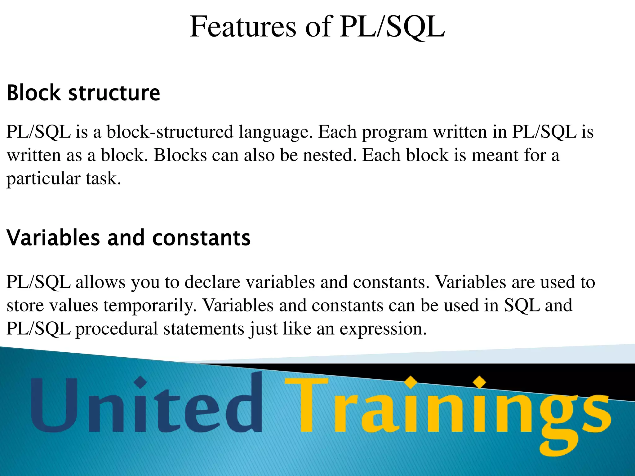 Features of PL/SQL
Modularity
PL/SQL allows process to be divided into different modules. Subprograms
called as procedures and functions can be defined and invoked using the
name. These subprograms can also take parameters.
Built-in functions
Most of the SQL functions that we have seen so far in SQL are available
in PL/SQL. These functions can be used to manipulate variables of
PL/SQL.
 