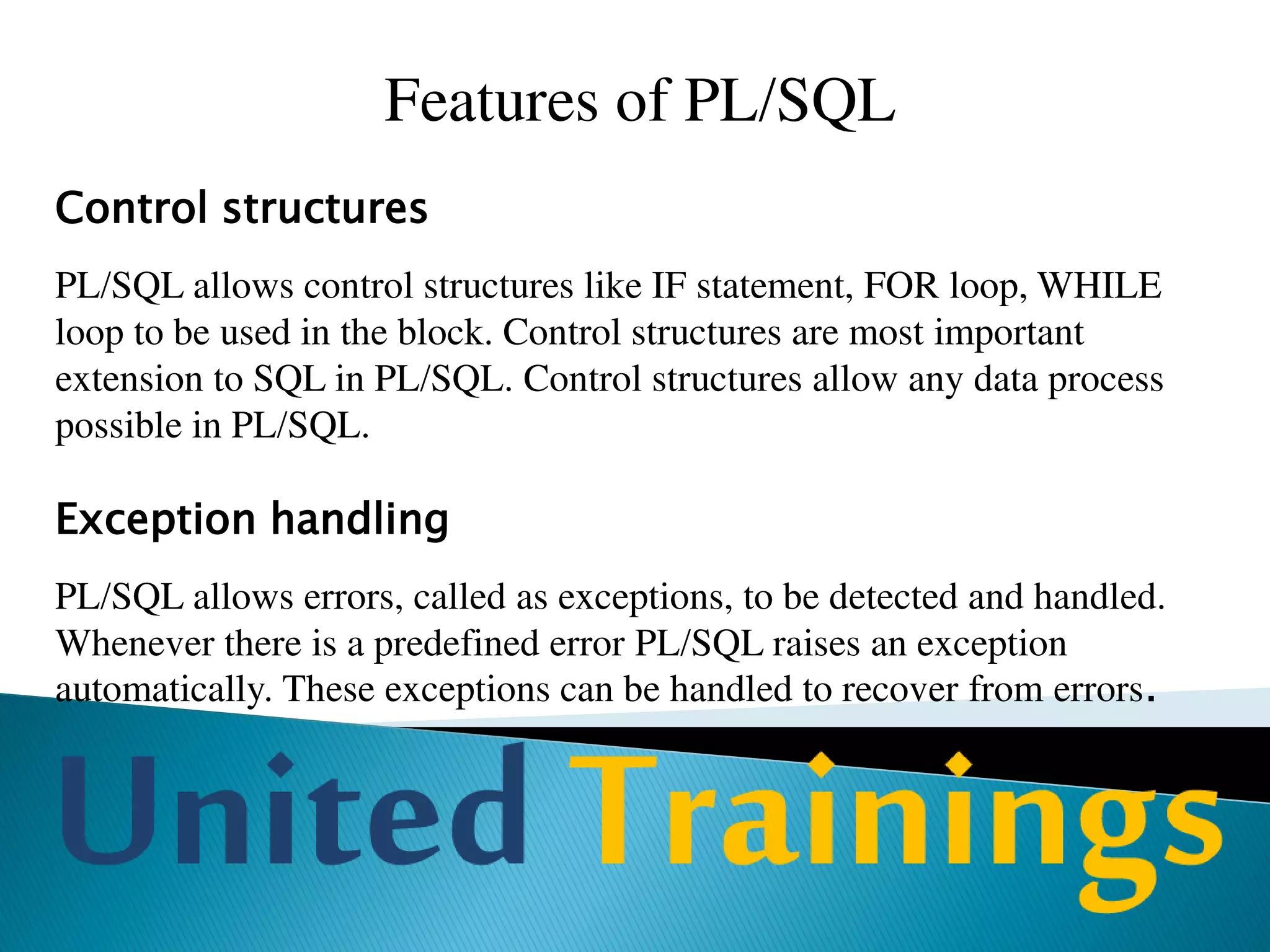 Features of PL/SQL
Cursors
A cursor is a private SQL area used to execute SQL statements and store
processing information. PL/SQL implicitly uses cursors for all DML
commands and SELECT command that returns only one row. And it also
allows you to define explicit cursor to deal with multiple row queries.
 