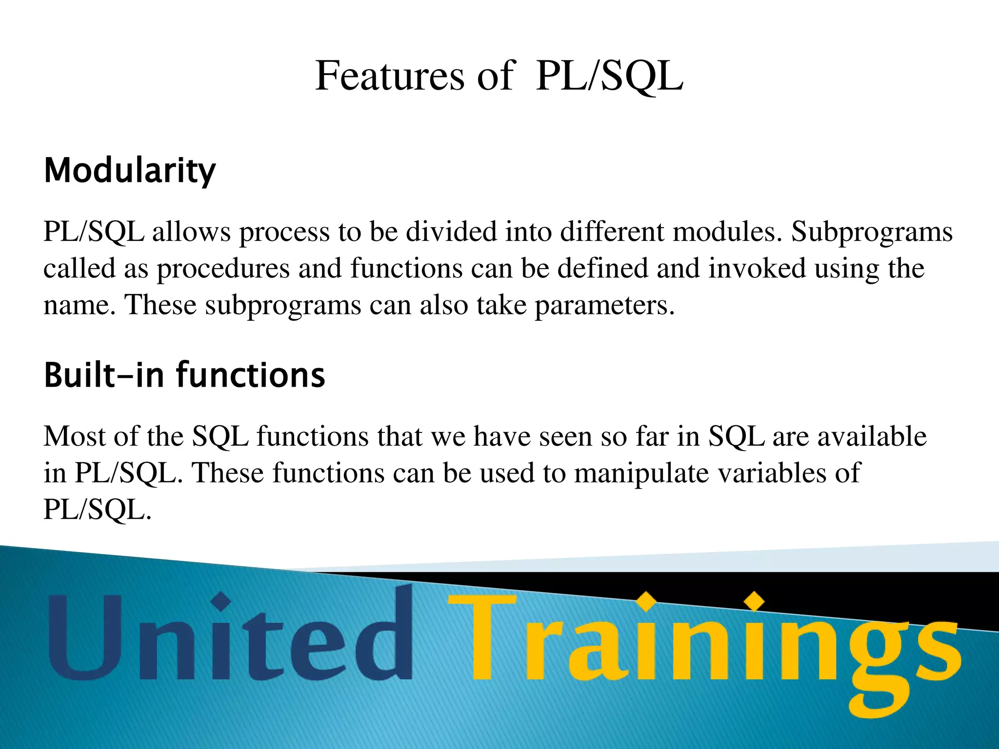 Advantages Of PL/SQL
Support for SQL
PL/SQL allows you to use SQL commands, function and operators. PL/SQL
supports data types of SQL.
PL/SQL also allows SQL statements to be constructed and executed on the
fly. The process of creating SQL statements on the fly is called as Dynamic
SQL. This is different from writing SQL commands at the time of writing the
program, which is called as Static SQL.
Starting from Oracle8i, PL/SQL support native dynamic SQL, which makes
programming Dynamic SQL easier than its predecessor, where we used
DBMS_SQL package.
 