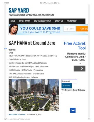 10/9/2015 SAP HANA at Ground Zero | SAP Yard
http://www.sapyard.com/sap­hana­at­ground­zero/ 1/24
SAP HANA at Ground Zero
TOPICS:
CALL
"HCP"."HCP_GRANT_SELECT_ON_ACTIVATED_OBJECTS";
Cloud Platform Tools
Get Free Access To SAP HANA Cloud Platform
HANA Cloud Platform Cockpit HANA Instance
HANA Studio HANA Tools Perspective
SAP HANA Cloud Platform – Trial Instance
SAP HANA For Beginners Schema
POSTED BY: SAP YARD SEPTEMBER 18, 2015
Enter email
Subscribe
We Respect Your Privacy
!
SAP YARD
YOUR BACKYARD FOR SAP TECHNICAL TIPS AND SOLUTIONS
HOME SEE ALL POSTS ASK YOUR QUESTIONS ABOUT ME CONTACT ME
YOU COULD SAVE $548
when you switch to Progressive
Zip Code Get a Quote
Free ActiveDirect
Tool
Remove Inactive Users 
Computers. Add AD User
Bulk, 100% Free.
 