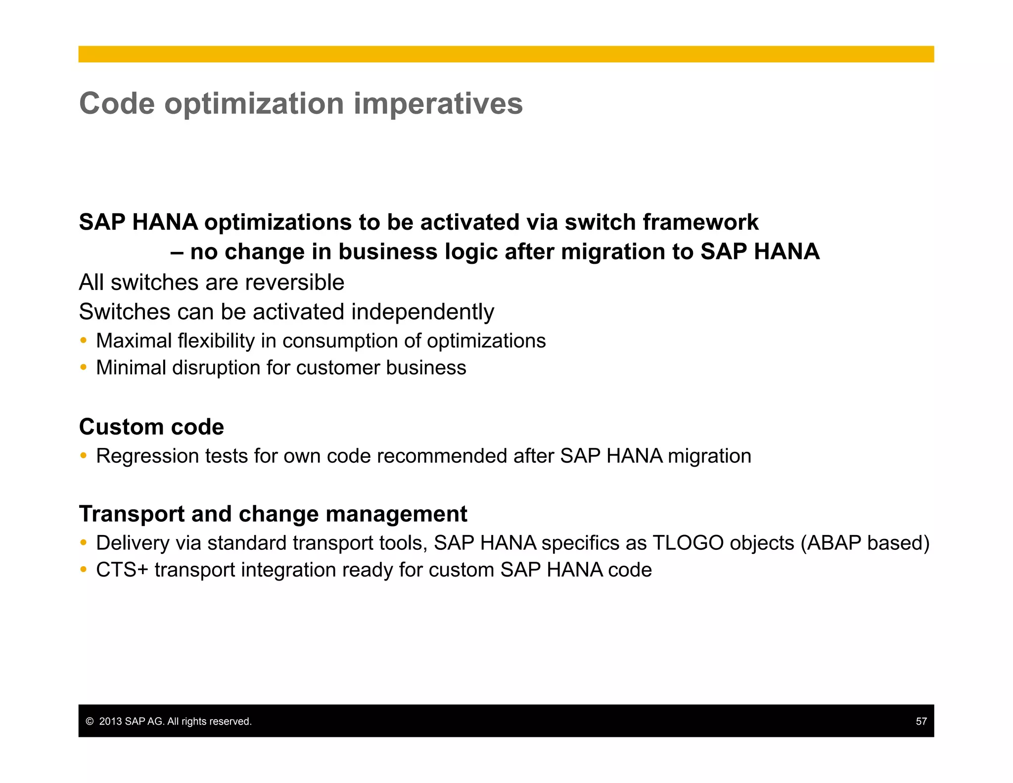 ©  2013 SAP AG. All rights reserved. 57
Code optimization imperatives
SAP HANA optimizations to be activated via switch framework
– no change in business logic after migration to SAP HANA
All switches are reversible
Switches can be activated independently
Ÿ  Maximal flexibility in consumption of optimizations
Ÿ  Minimal disruption for customer business
Custom code
Ÿ  Regression tests for own code recommended after SAP HANA migration
Transport and change management
Ÿ  Delivery via standard transport tools, SAP HANA specifics as TLOGO objects (ABAP based)
Ÿ  CTS+ transport integration ready for custom SAP HANA code
 