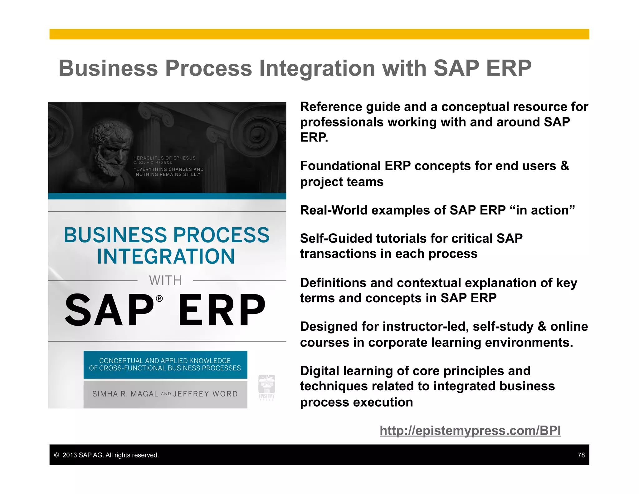 ©  2013 SAP AG. All rights reserved. 78
Business Process Integration with SAP ERP
Reference guide and a conceptual resource for
professionals working with and around SAP
ERP.
Foundational ERP concepts for end users &
project teams
Real-World examples of SAP ERP “in action”
Self-Guided tutorials for critical SAP
transactions in each process
Definitions and contextual explanation of key
terms and concepts in SAP ERP
Designed for instructor-led, self-study & online
courses in corporate learning environments.
Digital learning of core principles and
techniques related to integrated business
process execution
http://epistemypress.com/BPI
 
