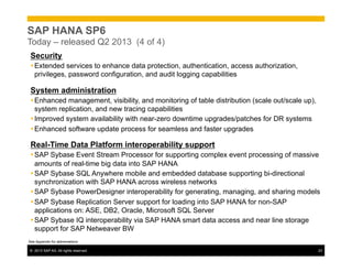 ©  2013 SAP AG. All rights reserved. 23
SAP HANA SP6
Today – released Q2 2013 (4 of 4)
Security
Ÿ Extended services to enhance data protection, authentication, access authorization,
privileges, password configuration, and audit logging capabilities
System administration
Ÿ Enhanced management, visibility, and monitoring of table distribution (scale out/scale up),
system replication, and new tracing capabilities
Ÿ Improved system availability with near-zero downtime upgrades/patches for DR systems
Ÿ Enhanced software update process for seamless and faster upgrades
Real-Time Data Platform interoperability support
Ÿ SAP Sybase Event Stream Processor for supporting complex event processing of massive
amounts of real-time big data into SAP HANA
Ÿ SAP Sybase SQL Anywhere mobile and embedded database supporting bi-directional
synchronization with SAP HANA across wireless networks
Ÿ SAP Sybase PowerDesigner interoperability for generating, managing, and sharing models
Ÿ SAP Sybase Replication Server support for loading into SAP HANA for non-SAP
applications on: ASE, DB2, Oracle, Microsoft SQL Server
Ÿ SAP Sybase IQ interoperability via SAP HANA smart data access and near line storage
support for SAP Netweaver BW
See Appendix for abbreviations
 