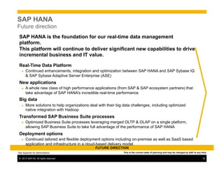 ©  2013 SAP AG. All rights reserved. 30
SAP HANA
Future direction
FUTURE DIRECTION
SAP HANA is the foundation for our real-time data management
platform.
This platform will continue to deliver significant new capabilities to drive
incremental business and IT value.
Real-Time Data Platform
●  Continued enhancements, integration and optimization between SAP HANA and SAP Sybase IQ
& SAP Sybase Adaptive Server Enterprise (ASE)
New applications
●  A whole new class of high performance applications (from SAP & SAP ecosystem partners) that
take advantage of SAP HANA’s incredible real-time performance
Big data
●  More solutions to help organizations deal with their big data challenges, including optimized
native integration with Hadoop
Transformed SAP Business Suite processes
●  Optimized Business Suite processes leveraging merged OLTP & OLAP on a single platform,
allowing SAP Business Suite to take full advantage of the performance of SAP HANA
Deployment options
●  Continued tailored and flexible deployment options including on-premise as well as SaaS based
application and infrastructure in a cloud-based delivery model
This is the current state of planning and may be changed by SAP at any time.See Appendix for abbreviations
 
