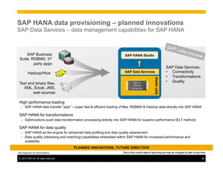 ©  2013 SAP AG. All rights reserved. 48
High performance loading
●  SAP HANA data transfer “pipe” – super fast & efficient loading of files, RDBMS & Hadoop data directly into SAP HANA
SAP HANA for transformations
●  Optimizations push data transformation processing directly into SAP HANA for superior performance (ELT method)
SAP HANA for data quality
●  SAP HANA as the engine for advanced data profiling and data quality assessment
●  Data quality (cleansing and matching) capabilities embedded within SAP HANA for increased performance and
scalability
SAP Business
Suite, RDBMS, 3rd
party apps
Text and binary files,
XML, Excel, JMS,
web sources
SAP Data Services:
•  Connectivity
•  Transformations
•  Quality
Hadoop/Hive
SAPHANA
SAP HANA Studio
SAP in-
memory
computing
SAP Data Services
This is the current state of planning and may be changed by SAP at any time.
SAP HANA data provisioning – planned innovations
SAP Data Services – data management capabilities for SAP HANA
SAP Labs preview
See Appendix for abbreviations
 