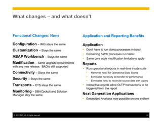 ©  2013 SAP AG. All rights reserved. 53
What changes – and what doesn’t
Configuration – IMG stays the same
Customization – Stays the same
ABAP Workbench – Stays the same
Modification – Same upgrade requirements
with any new release. BADIs still supported
Connectivity – Stays the same
Security – Stays the same
Transports – CTS stays the same
Monitoring – DBACockpit and Solution
Manager stay the same
Functional Changes: None
Application
Ÿ  Don’t have to run dialog processes in batch
Ÿ  Remaining batch processes run faster
Ÿ  Same core code modification limitations apply
Reports
Ÿ  Run operational reports in real-time inside suite
Ÿ  Removes need for Operational Data Stores
Ÿ  Eliminates necessity to transfer for performance
Ÿ  Eliminates need to reconcile source data with copies
Ÿ  Interactive reports allow OLTP transactions to be
triggered from the report
Next Generation Applications
Ÿ  Embedded Analytics now possible on one system
Application and Reporting Benefits
 