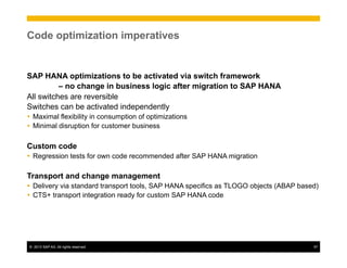 ©  2013 SAP AG. All rights reserved. 57
Code optimization imperatives
SAP HANA optimizations to be activated via switch framework
– no change in business logic after migration to SAP HANA
All switches are reversible
Switches can be activated independently
Ÿ  Maximal flexibility in consumption of optimizations
Ÿ  Minimal disruption for customer business
Custom code
Ÿ  Regression tests for own code recommended after SAP HANA migration
Transport and change management
Ÿ  Delivery via standard transport tools, SAP HANA specifics as TLOGO objects (ABAP based)
Ÿ  CTS+ transport integration ready for custom SAP HANA code
 