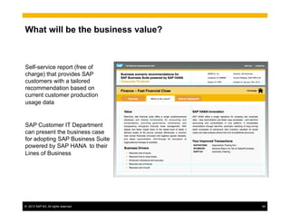 ©  2013 SAP AG. All rights reserved. 64
What will be the business value?
Self-service report (free of
charge) that provides SAP
customers with a tailored
recommendation based on
current customer production
usage data
SAP Customer IT Department
can present the business case
for adopting SAP Business Suite
powered by SAP HANA to their
Lines of Business
 
