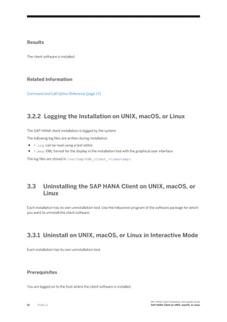 Results
The client software is installed.
Related Information
Command and Call Option Reference [page 17]
3.2.2 Logging the Installation on UNIX, macOS, or Linux
The SAP HANA client installation is logged by the system.
The following log files are written during installation.
● *.log: can be read using a text editor
● *.msg: XML format for the display in the installation tool with the graphical user interface
The log files are stored in /var/tmp/hdb_client_<timestamp>.
3.3 Uninstalling the SAP HANA Client on UNIX, macOS, or
Linux
Each installation has its own uninstallation tool. Use the hdbuninst program of the software package for which
you want to uninstall the client software.
3.3.1 Uninstall on UNIX, macOS, or Linux in Interactive Mode
Each installation has its own uninstallation tool.
Prerequisites
You are logged on to the host where the client software is installed.
10 P U B L I C
SAP HANA Client Installation and Update Guide
SAP HANA Client on UNIX, macOS, or Linux
 
