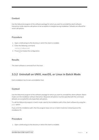 Context
Use the hdbuninst program of the software package for which you want to uninstall the client software.
Interactive mode requires call options to be accepted or changed during installation. Defaults are offered for
some call options.
Procedure
1. Open a shell and go to the directory in which the client is installed.
2. Enter the following command:
install/hdbuninst
3. Press y to finalize the configuration.
Results
The client software is removed from this host.
3.3.2 Uninstall on UNIX, macOS, or Linux in Batch Mode
Each installation has its own uninstallation tool.
Context
Use the hdbuninst program of the software package for which you want to uninstall the client software. Batch
mode runs the installation without interaction. Required call options must be specified with the command;
defaults are accepted for all unspecified call options.
To call the hdbuninst program in batch mode, specify the installation path of the client software by using the –
path option.
If you omit the installation path, then the program does not run in batch mode but instead queries the
installation ID.
Procedure
1. Open a shell and go to the directory in which the client is installed.
SAP HANA Client Installation and Update Guide
SAP HANA Client on UNIX, macOS, or Linux P U B L I C 11
 