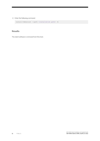 2. Enter the following command:
install/hdbuninst --path <installation path> -b
Results
The client software is removed from this host.
12 P U B L I C
SAP HANA Client Installation and Update Guide
SAP HANA Client on UNIX, macOS, or Linux
 