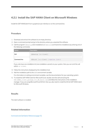 4.2.1 Install the SAP HANA Client on Microsoft Windows
Install the SAP HANAclient from a graphical user interface or on the command line.
Procedure
1. Download and extract the software to an empty directory.
2. Open a command prompt and go to the directory where you unpacked the software.
3. Call the program hdbsetup (GUI installation) or hdbinst (command-line installation) by entering one of
the following commands:
Option Description
GUI hdbsetup [-a client]
Command line hdbinst [-a client] [<option list>]
If you only have one installation kit (one installation variant) on your system, then you can omit the call
option -a client.
4. Follow the instructions displayed by the installation tool.
5. Add the installation path to the PATH environment variable.
For information on setting environment variables, see the documentation for your operating system.
6. To install the SAP HANA client for Microsoft Excel, double-click the self-extracting file
SAP_HANA_client_package_for_MS_Excel.exe and follow the instructions in the installation
manager. If you are using Microsoft Excel 64-bit, then you also need to install the 64-bit SAP HANA client
for Microsoft Windows.
Results
The client software is installed.
Related Information
Command and Call Option Reference [page 17]
SAP HANA Client Installation and Update Guide
SAP HANA Client on Microsoft Windows P U B L I C 15
 