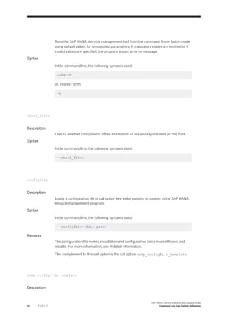 Runs the SAP HANA lifecycle management tool from the command line in batch mode
using default values for unspecified parameters. If mandatory values are omitted or if
invalid values are specified, the program issues an error message.
Syntax
In the command line, the following syntax is used:
--batch
or, in short form:
-b
check_files
Description
Checks whether components of the installation kit are already installed on this host.
Syntax
In the command line, the following syntax is used:
--check_files
configfile
Description
Loads a configuration file of call option key-value pairs to be passed to the SAP HANA
lifecycle management program.
Syntax
In the command line, the following syntax is used:
--configfile=<file path>
Remarks
The configuration file makes installation and configuration tasks more efficient and
reliable. For more information, see Related Information.
This complement to this call option is the call option dump_configfile_template.
dump_configfile_template
Description
18 P U B L I C
SAP HANA Client Installation and Update Guide
Command and Call Option Reference
 