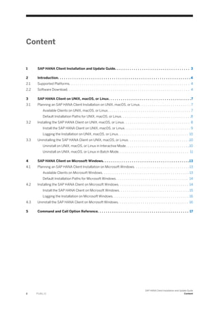Content
1 SAP HANA Client Installation and Update Guide. . . . . . . . . . . . . . . . . . . . . . . . . . . . . . . . . . . . 3
2 Introduction. . . . . . . . . . . . . . . . . . . . . . . . . . . . . . . . . . . . . . . . . . . . . . . . . . . . . . . . . . . . . . . .4
2.1 Supported Platforms. . . . . . . . . . . . . . . . . . . . . . . . . . . . . . . . . . . . . . . . . . . . . . . . . . . . . . . . . . 4
2.2 Software Download. . . . . . . . . . . . . . . . . . . . . . . . . . . . . . . . . . . . . . . . . . . . . . . . . . . . . . . . . . . 4
3 SAP HANA Client on UNIX, macOS, or Linux. . . . . . . . . . . . . . . . . . . . . . . . . . . . . . . . . . . . . . . .7
3.1 Planning an SAP HANA Client Installation on UNIX, macOS, or Linux. . . . . . . . . . . . . . . . . . . . . . . . . 7
Available Clients on UNIX, macOS, or Linux. . . . . . . . . . . . . . . . . . . . . . . . . . . . . . . . . . . . . . . . 7
Default Installation Paths for UNIX, macOS, or Linux. . . . . . . . . . . . . . . . . . . . . . . . . . . . . . . . . .8
3.2 Installing the SAP HANA Client on UNIX, macOS, or Linux. . . . . . . . . . . . . . . . . . . . . . . . . . . . . . . . 8
Install the SAP HANA Client on UNIX, macOS, or Linux. . . . . . . . . . . . . . . . . . . . . . . . . . . . . . . . 9
Logging the Installation on UNIX, macOS, or Linux. . . . . . . . . . . . . . . . . . . . . . . . . . . . . . . . . . 10
3.3 Uninstalling the SAP HANA Client on UNIX, macOS, or Linux. . . . . . . . . . . . . . . . . . . . . . . . . . . . . .10
Uninstall on UNIX, macOS, or Linux in Interactive Mode. . . . . . . . . . . . . . . . . . . . . . . . . . . . . . .10
Uninstall on UNIX, macOS, or Linux in Batch Mode. . . . . . . . . . . . . . . . . . . . . . . . . . . . . . . . . . 11
4 SAP HANA Client on Microsoft Windows. . . . . . . . . . . . . . . . . . . . . . . . . . . . . . . . . . . . . . . . . .13
4.1 Planning an SAP HANA Client Installation on Microsoft Windows. . . . . . . . . . . . . . . . . . . . . . . . . . .13
Available Clients on Microsoft Windows. . . . . . . . . . . . . . . . . . . . . . . . . . . . . . . . . . . . . . . . . . 13
Default Installation Paths for Microsoft Windows. . . . . . . . . . . . . . . . . . . . . . . . . . . . . . . . . . . 14
4.2 Installing the SAP HANA Client on Microsoft Windows. . . . . . . . . . . . . . . . . . . . . . . . . . . . . . . . . . 14
Install the SAP HANA Client on Microsoft Windows. . . . . . . . . . . . . . . . . . . . . . . . . . . . . . . . . . 15
Logging the Installation on Microsoft Windows. . . . . . . . . . . . . . . . . . . . . . . . . . . . . . . . . . . . . 16
4.3 Uninstall the SAP HANA Client on Microsoft Windows. . . . . . . . . . . . . . . . . . . . . . . . . . . . . . . . . . 16
5 Command and Call Option Reference. . . . . . . . . . . . . . . . . . . . . . . . . . . . . . . . . . . . . . . . . . . . 17
2 P U B L I C
SAP HANA Client Installation and Update Guide
Content
 