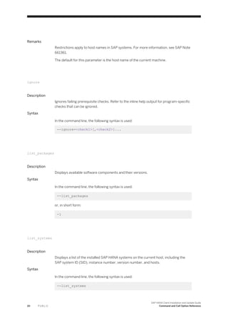 Remarks
Restrictions apply to host names in SAP systems. For more information, see SAP Note
661361.
The default for this parameter is the host name of the current machine.
ignore
Description
Ignores failing prerequisite checks. Refer to the inline help output for program-specific
checks that can be ignored.
Syntax
In the command line, the following syntax is used:
--ignore=<check1>[,<check2>]...
list_packages
Description
Displays available software components and their versions.
Syntax
In the command line, the following syntax is used:
--list_packages
or, in short form:
-l
list_systems
Description
Displays a list of the installed SAP HANA systems on the current host, including the
SAP system ID (SID), instance number, version number, and hosts.
Syntax
In the command line, the following syntax is used:
--list_systems
20 P U B L I C
SAP HANA Client Installation and Update Guide
Command and Call Option Reference
 
