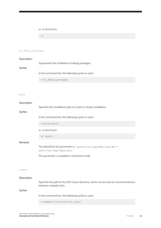 or, in short form:
-L
no_debug_packages
Description
Suppresses the installation of debug packages.
Syntax
In the command line, the following syntax is used:
--no_debug_packages
path
Description
Specifies the installation path of a client or studio installation.
Syntax
In the command line, the following syntax is used:
--path=<path>
or, in short form:
-p <path>
Remarks
The default for this parameter is --path=/usr/sap/hdbclient or --
path=/usr/sap/hdbstudio.
This parameter is available in interactive mode.
sapmnt
Description
Specifies the path to the SAP mount directory, which can be used as a shared directory
between multiple hosts.
Syntax
In the command line, the following syntax is used:
--sapmnt=<installation path>
SAP HANA Client Installation and Update Guide
Command and Call Option Reference P U B L I C 21
 