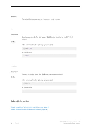 Remarks
The default for this parameter is --sapmnt=/hana/shared.
sid
Description
Specifies a system ID. The SAP system ID (SID) is the identifier for the SAP HANA
system.
Syntax
In the command line, the following syntax is used:
--sid=<SID>
or, in short form:
-s <SID>
version
Description
Displays the version of the SAP HANA lifecycle management tool.
Syntax
In the command line, the following syntax is used:
--version
or, in short form:
-v
Related Information
Default Installation Paths for UNIX, macOS, or Linux [page 8]
Default Installation Paths for Microsoft Windows [page 14]
22 P U B L I C
SAP HANA Client Installation and Update Guide
Command and Call Option Reference
 