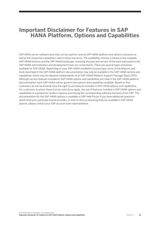 Important Disclaimer for Features in SAP
HANA Platform, Options and Capabilities
SAP HANA server software and tools can be used for several SAP HANA platform and options scenarios as
well as the respective capabilities used in these scenarios. The availability of these is based on the available
SAP HANA licenses and the SAP HANA landscape, including the type and version of the back-end systems the
SAP HANA administration and development tools are connected to. There are several types of licenses
available for SAP HANA. Depending on your SAP HANA installation license type, some of the features and
tools described in the SAP HANA platform documentation may only be available in the SAP HANA options and
capabilities, which may be released independently of an SAP HANA Platform Support Package Stack (SPS).
Although various features included in SAP HANA options and capabilities are cited in the SAP HANA platform
documentation, each SAP HANA edition governs the options and capabilities available. Based on this,
customers do not necessarily have the right to use features included in SAP HANA options and capabilities.
For customers to whom these license restrictions apply, the use of features included in SAP HANA options and
capabilities in a production system requires purchasing the corresponding software license(s) from SAP. The
documentation for the SAP HANA options is available in SAP Help Portal. If you have additional questions
about what your particular license provides, or wish to discuss licensing features available in SAP HANA
options, please contact your SAP account team representative.
SAP HANA Client Installation and Update Guide
Important Disclaimer for Features in SAP HANA Platform, Options and Capabilities P U B L I C 23
 