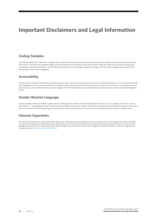 Important Disclaimers and Legal Information
Coding Samples
Any software coding and/or code lines / strings ("Code") included in this documentation are only examples and are not intended to be used in a productive system
environment. The Code is only intended to better explain and visualize the syntax and phrasing rules of certain coding. SAP does not warrant the correctness and
completeness of the Code given herein, and SAP shall not be liable for errors or damages caused by the usage of the Code, unless damages were caused by SAP
intentionally or by SAP's gross negligence.
Accessibility
The information contained in the SAP documentation represents SAP's current view of accessibility criteria as of the date of publication; it is in no way intended to be
a binding guideline on how to ensure accessibility of software products. SAP in particular disclaims any liability in relation to this document. This disclaimer, however,
does not apply in cases of willful misconduct or gross negligence of SAP. Furthermore, this document does not result in any direct or indirect contractual obligations
of SAP.
Gender-Neutral Language
As far as possible, SAP documentation is gender neutral. Depending on the context, the reader is addressed directly with "you", or a gender-neutral noun (such as
"sales person" or "working days") is used. If when referring to members of both sexes, however, the third-person singular cannot be avoided or a gender-neutral noun
does not exist, SAP reserves the right to use the masculine form of the noun and pronoun. This is to ensure that the documentation remains comprehensible.
Internet Hyperlinks
The SAP documentation may contain hyperlinks to the Internet. These hyperlinks are intended to serve as a hint about where to find related information. SAP does
not warrant the availability and correctness of this related information or the ability of this information to serve a particular purpose. SAP shall not be liable for any
damages caused by the use of related information unless damages have been caused by SAP's gross negligence or willful misconduct. All links are categorized for
transparency (see: http://help.sap.com/disclaimer).
24 P U B L I C
SAP HANA Client Installation and Update Guide
Important Disclaimers and Legal Information
 