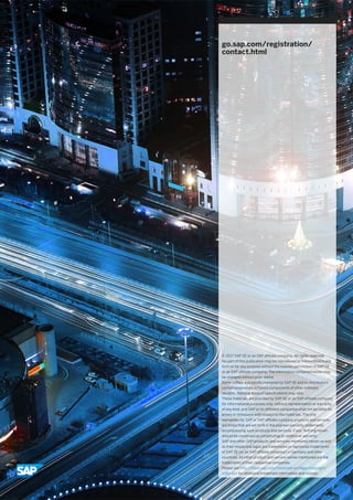 go.sap.com/registration/
contact.html
© 2017 SAP SE or an SAP affiliate company. All rights reserved.
No part of this publication may be reproduced or transmitted in any
form or for any purpose without the express permission of SAP SE
or an SAP affiliate company. The information contained herein may
be changed without prior notice.
Some software products marketed by SAP SE and its distributors
contain proprietary software components of other software
vendors. National product specifications may vary.
These materials are provided by SAP SE or an SAP affiliate company
for informational purposes only, without representation or warranty
of any kind, and SAP or its affiliated companies shall not be liable for
errors or omissions with respect to the materials. The only
warranties for SAP or SAP affiliate company products and services
are those that are set forth in the express warranty statements
accompanying such products and services, if any. Nothing herein
should be construed as constituting an additional warranty.
SAP and other SAP products and services mentioned herein as well
as their respective logos are trademarks or registered trademarks
of SAP SE (or an SAP affiliate company) in Germany and other
countries. All other product and service names mentioned are the
trademarks of their respective companies.
Please see http://www.sap.com/corporate-en/legal/copyright/
index.epx for additional trademark information and notices.
 