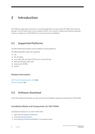 2 Introduction
SAP HANA provides client interfaces for connecting applications as part of the SAP HANA client software
package. The SAP HANA client can be installed on UNIX, Linux, macOS, and Microsoft Windows operating
systems, as well as on an SAP HANA server host during server installation.
2.1 Supported Platforms
The SAP HANA client software can be installed on various platforms.
The following platform types are supported:
● AIX
● HP-UX (IA64)
● Linux (x86, x86_64, Power PC BE and LE, zSeries 64-bit)
● Microsoft Windows (x86, x64)
● Solaris (x64, SPARC)
● macOS
Related Information
SAP Product Availability Matrix (PAM)
SAP Note 2499500
2.2 Software Download
In the SAP Software Downloads, you have access to the installation media and components for SAP HANA.
Installation Media and Components for SAP HANA
Installation Media for an SAP HANA SPS
1. Open the SAP Support Portal Home.
2. Choose Download Software.
3. Go to INSTALLATIONS & UPGRADES, if not already chosen.
4 P U B L I C
SAP HANA Client Installation and Update Guide
Introduction
 