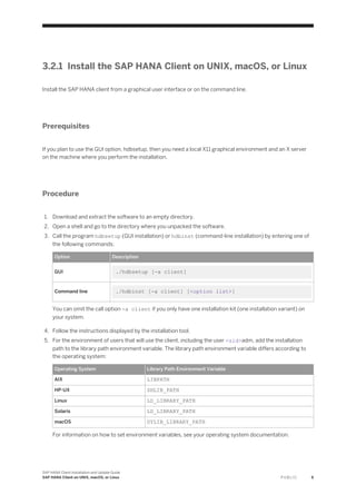 3.2.1 Install the SAP HANA Client on UNIX, macOS, or Linux
Install the SAP HANA client from a graphical user interface or on the command line.
Prerequisites
If you plan to use the GUI option, hdbsetup, then you need a local X11 graphical environment and an X server
on the machine where you perform the installation.
Procedure
1. Download and extract the software to an empty directory.
2. Open a shell and go to the directory where you unpacked the software.
3. Call the program hdbsetup (GUI installation) or hdbinst (command-line installation) by entering one of
the following commands:
Option Description
GUI ./hdbsetup [-a client]
Command line ./hdbinst [-a client] [<option list>]
You can omit the call option -a client if you only have one installation kit (one installation variant) on
your system.
4. Follow the instructions displayed by the installation tool.
5. For the environment of users that will use the client, including the user <sid>adm, add the installation
path to the library path environment variable. The library path environment variable differs according to
the operating system:
Operating System Library Path Environment Variable
AIX LIBPATH
HP-UX SHLIB_PATH
Linux LD_LIBRARY_PATH
Solaris LD_LIBRARY_PATH
macOS DYLIB_LIBRARY_PATH
For information on how to set environment variables, see your operating system documentation.
SAP HANA Client Installation and Update Guide
SAP HANA Client on UNIX, macOS, or Linux P U B L I C 9
 
