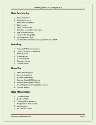 www.globustrainings.com
info@globustrainings.com Page 2
Data Provisioning
ReplicationServer
ReplicationProcess
ReplicationArchitecture
Data Services
SAPBODS and HANA
Basic Data service Connectiontypes
Newto Data services40
Full ExtractorthoughODP
Configure Importserver
Create and execute aData Service JobtoPopulate HANA
Modeling
Purpose of InformationModeler
Levelsof ModelinginSAPHANA
Attribute Views
AnalyticViews
PL/SQL Scripting
CalculationViews
Export& Import
Reporting
HANA,ReportingLayer
Connectivityoptions
BusinessObjectsBI40
BusinessObjectsBI40 Explorers
BusinessObjectsBI40 Enterprise
Crystal ReportsviaODBC/JDBCConnections
Others& MS Excel
User Management
Creationof Users
Creationof Roles
Creationof Role Hierarchy
Assignmentof UserstoRoles
Authentication
IMCE Authorizations