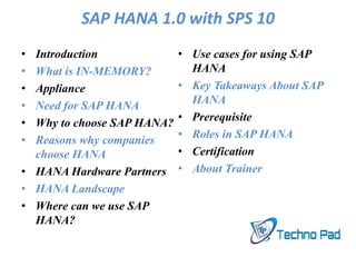 SAP HANA 1.0 with SPS 10
• Introduction
• What is IN-MEMORY?
• Appliance
• Need for SAP HANA
• Why to choose SAP HANA?
• Reasons why companies
choose HANA
• HANA Hardware Partners
• HANA Landscape
• Where can we use SAP
HANA?
• Use cases for using SAP
HANA
• Key Takeaways About SAP
HANA
• Prerequisite
• Roles in SAP HANA
• Certification
• About Trainer
 