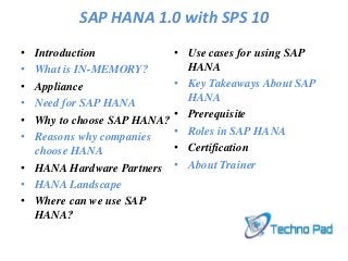 SAP HANA 1.0 with SPS 10
• Introduction
• What is IN-MEMORY?
• Appliance
• Need for SAP HANA
• Why to choose SAP HANA?
• Reasons why companies
choose HANA
• HANA Hardware Partners
• HANA Landscape
• Where can we use SAP
HANA?
• Use cases for using SAP
HANA
• Key Takeaways About SAP
HANA
• Prerequisite
• Roles in SAP HANA
• Certification
• About Trainer
 