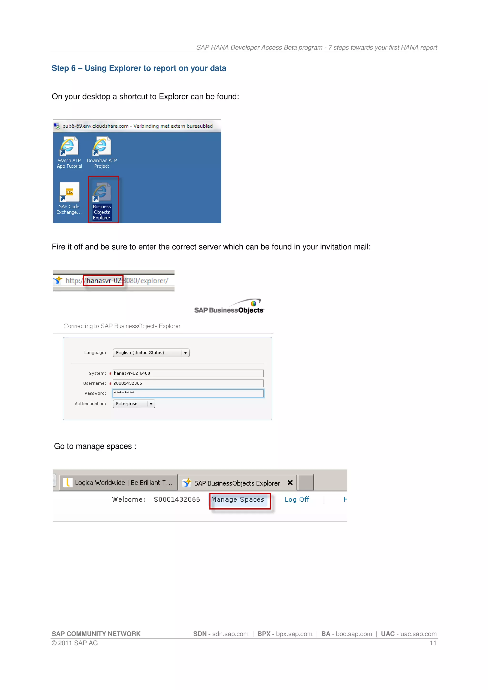 SAP HANA Developer Access Beta program - 7 steps towards your first HANA report


Step 6 – Using Explorer to report on your data


On your desktop a shortcut to Explorer can be found:




Fire it off and be sure to enter the correct server which can be found in your invitation mail:




Go to manage spaces :




SAP COMMUNITY NETWORK                     SDN - sdn.sap.com | BPX - bpx.sap.com | BA - boc.sap.com | UAC - uac.sap.com
© 2011 SAP AG                                                                                                       11
 