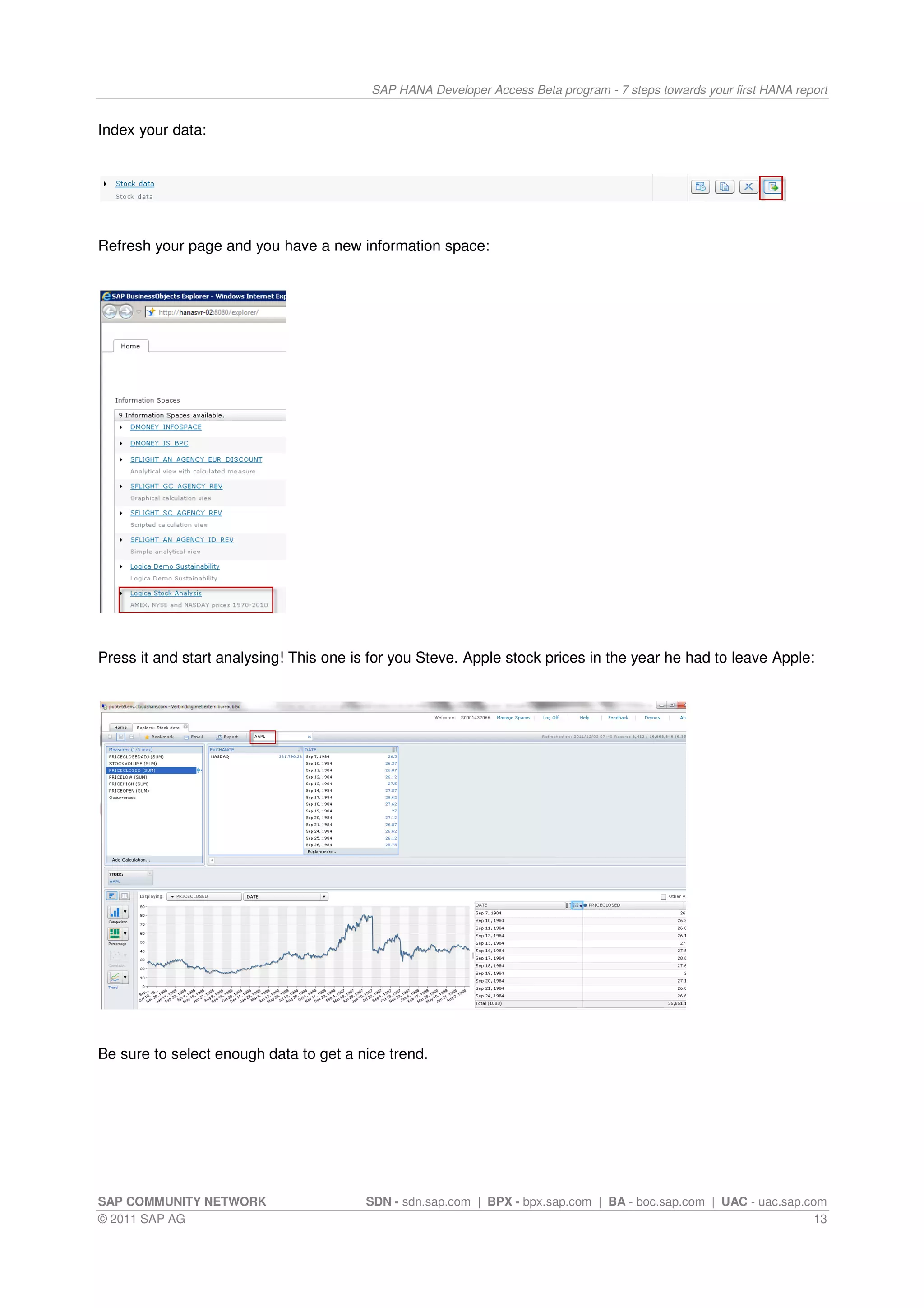 SAP HANA Developer Access Beta program - 7 steps towards your first HANA report


Index your data:




Refresh your page and you have a new information space:




Press it and start analysing! This one is for you Steve. Apple stock prices in the year he had to leave Apple:




Be sure to select enough data to get a nice trend.




SAP COMMUNITY NETWORK                    SDN - sdn.sap.com | BPX - bpx.sap.com | BA - boc.sap.com | UAC - uac.sap.com
© 2011 SAP AG                                                                                                      13
 