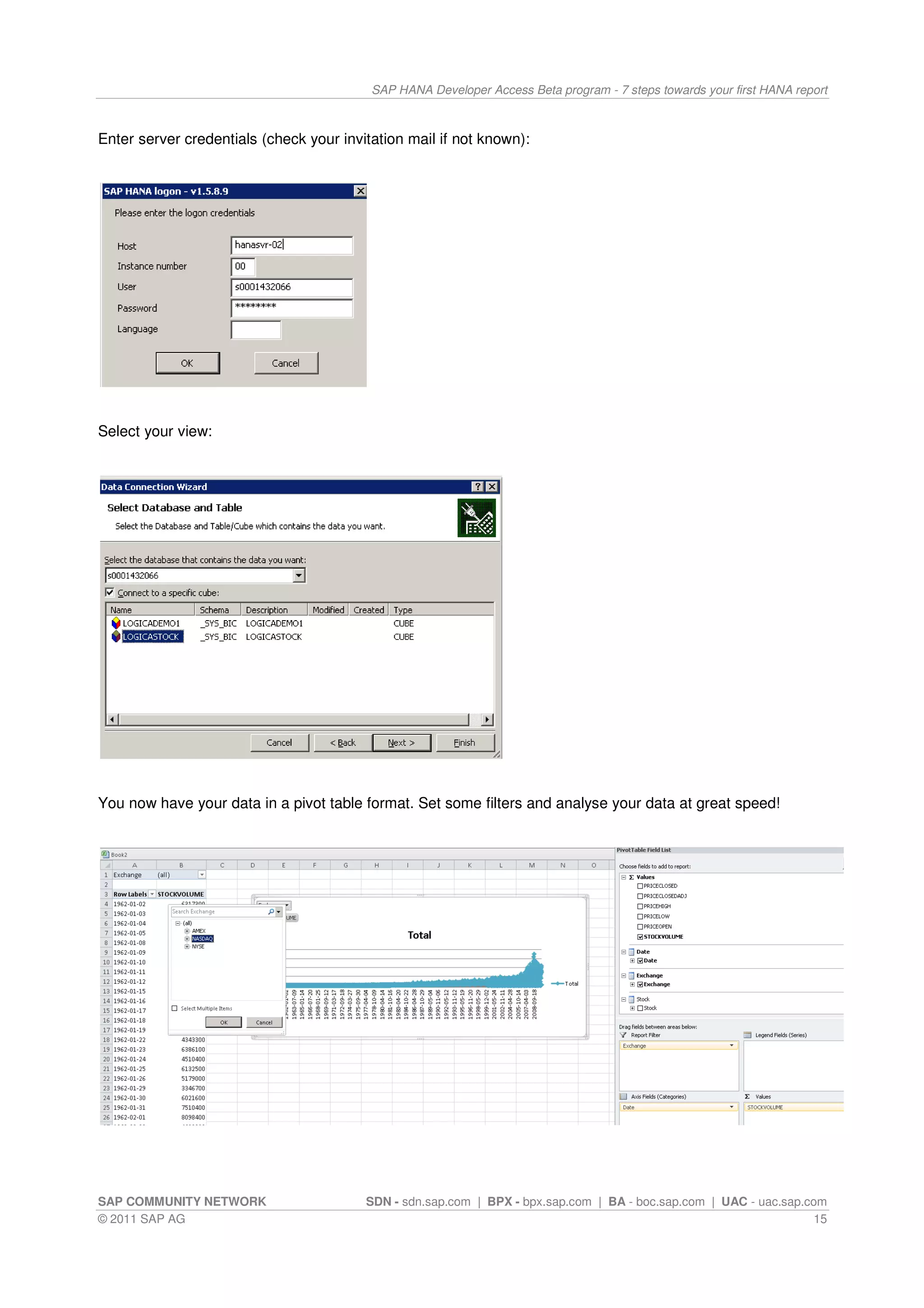 SAP HANA Developer Access Beta program - 7 steps towards your first HANA report



Enter server credentials (check your invitation mail if not known):




Select your view:




You now have your data in a pivot table format. Set some filters and analyse your data at great speed!




SAP COMMUNITY NETWORK                    SDN - sdn.sap.com | BPX - bpx.sap.com | BA - boc.sap.com | UAC - uac.sap.com
© 2011 SAP AG                                                                                                      15
 