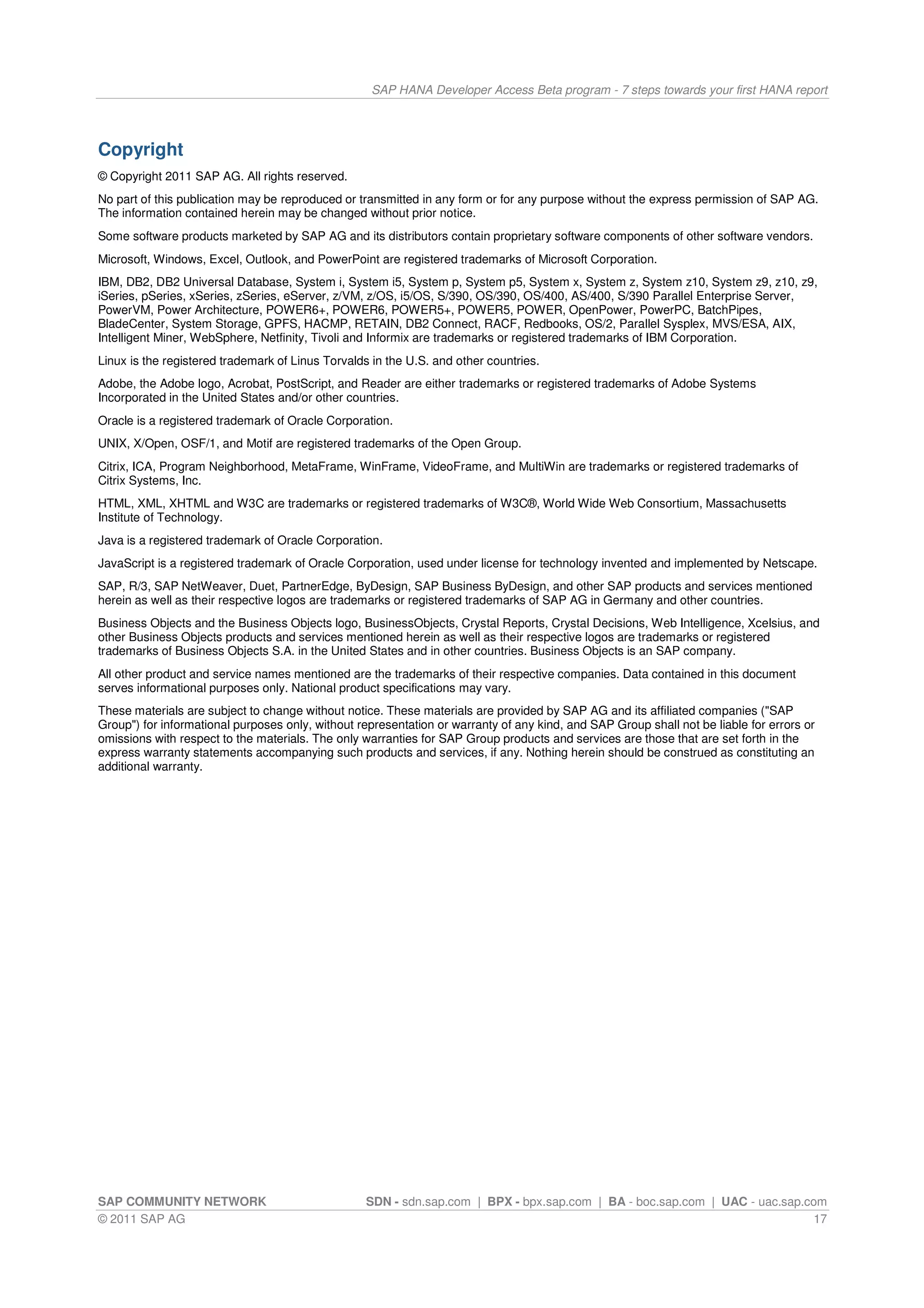 SAP HANA Developer Access Beta program - 7 steps towards your first HANA report




Copyright
© Copyright 2011 SAP AG. All rights reserved.
No part of this publication may be reproduced or transmitted in any form or for any purpose without the express permission of SAP AG.
The information contained herein may be changed without prior notice.
Some software products marketed by SAP AG and its distributors contain proprietary software components of other software vendors.
Microsoft, Windows, Excel, Outlook, and PowerPoint are registered trademarks of Microsoft Corporation.
IBM, DB2, DB2 Universal Database, System i, System i5, System p, System p5, System x, System z, System z10, System z9, z10, z9,
iSeries, pSeries, xSeries, zSeries, eServer, z/VM, z/OS, i5/OS, S/390, OS/390, OS/400, AS/400, S/390 Parallel Enterprise Server,
PowerVM, Power Architecture, POWER6+, POWER6, POWER5+, POWER5, POWER, OpenPower, PowerPC, BatchPipes,
BladeCenter, System Storage, GPFS, HACMP, RETAIN, DB2 Connect, RACF, Redbooks, OS/2, Parallel Sysplex, MVS/ESA, AIX,
Intelligent Miner, WebSphere, Netfinity, Tivoli and Informix are trademarks or registered trademarks of IBM Corporation.
Linux is the registered trademark of Linus Torvalds in the U.S. and other countries.
Adobe, the Adobe logo, Acrobat, PostScript, and Reader are either trademarks or registered trademarks of Adobe Systems
Incorporated in the United States and/or other countries.
Oracle is a registered trademark of Oracle Corporation.
UNIX, X/Open, OSF/1, and Motif are registered trademarks of the Open Group.
Citrix, ICA, Program Neighborhood, MetaFrame, WinFrame, VideoFrame, and MultiWin are trademarks or registered trademarks of
Citrix Systems, Inc.
HTML, XML, XHTML and W3C are trademarks or registered trademarks of W3C®, World Wide Web Consortium, Massachusetts
Institute of Technology.
Java is a registered trademark of Oracle Corporation.
JavaScript is a registered trademark of Oracle Corporation, used under license for technology invented and implemented by Netscape.
SAP, R/3, SAP NetWeaver, Duet, PartnerEdge, ByDesign, SAP Business ByDesign, and other SAP products and services mentioned
herein as well as their respective logos are trademarks or registered trademarks of SAP AG in Germany and other countries.
Business Objects and the Business Objects logo, BusinessObjects, Crystal Reports, Crystal Decisions, Web Intelligence, Xcelsius, and
other Business Objects products and services mentioned herein as well as their respective logos are trademarks or registered
trademarks of Business Objects S.A. in the United States and in other countries. Business Objects is an SAP company.
All other product and service names mentioned are the trademarks of their respective companies. Data contained in this document
serves informational purposes only. National product specifications may vary.
These materials are subject to change without notice. These materials are provided by SAP AG and its affiliated companies ("SAP
Group") for informational purposes only, without representation or warranty of any kind, and SAP Group shall not be liable for errors or
omissions with respect to the materials. The only warranties for SAP Group products and services are those that are set forth in the
express warranty statements accompanying such products and services, if any. Nothing herein should be construed as constituting an
additional warranty.




SAP COMMUNITY NETWORK                             SDN - sdn.sap.com | BPX - bpx.sap.com | BA - boc.sap.com | UAC - uac.sap.com
© 2011 SAP AG                                                                                                               17
 