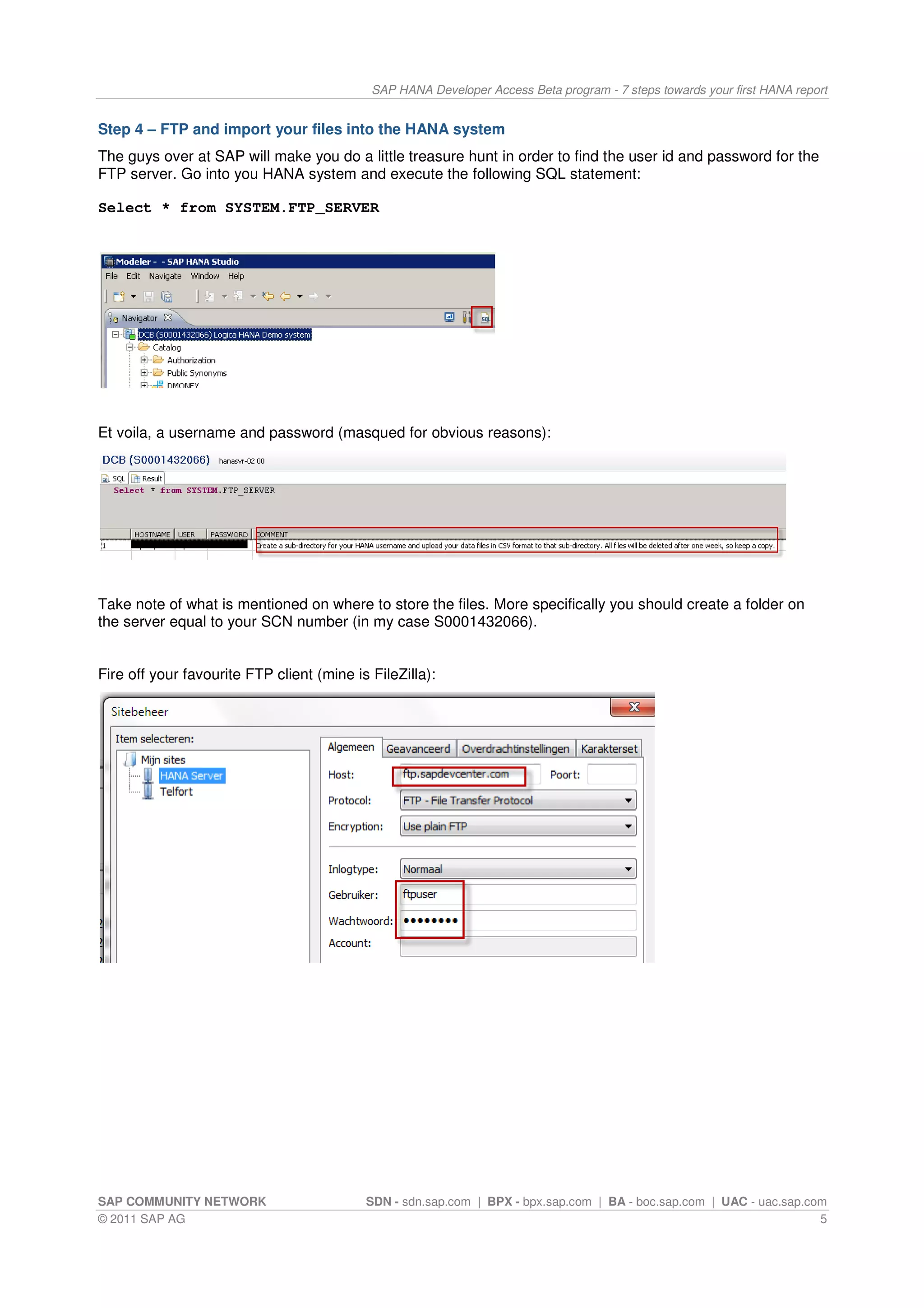SAP HANA Developer Access Beta program - 7 steps towards your first HANA report


Step 4 – FTP and import your files into the HANA system
The guys over at SAP will make you do a little treasure hunt in order to find the user id and password for the
FTP server. Go into you HANA system and execute the following SQL statement:

Select * from SYSTEM.FTP_SERVER




Et voila, a username and password (masqued for obvious reasons):




Take note of what is mentioned on where to store the files. More specifically you should create a folder on
the server equal to your SCN number (in my case S0001432066).


Fire off your favourite FTP client (mine is FileZilla):




SAP COMMUNITY NETWORK                      SDN - sdn.sap.com | BPX - bpx.sap.com | BA - boc.sap.com | UAC - uac.sap.com
© 2011 SAP AG                                                                                                         5
 