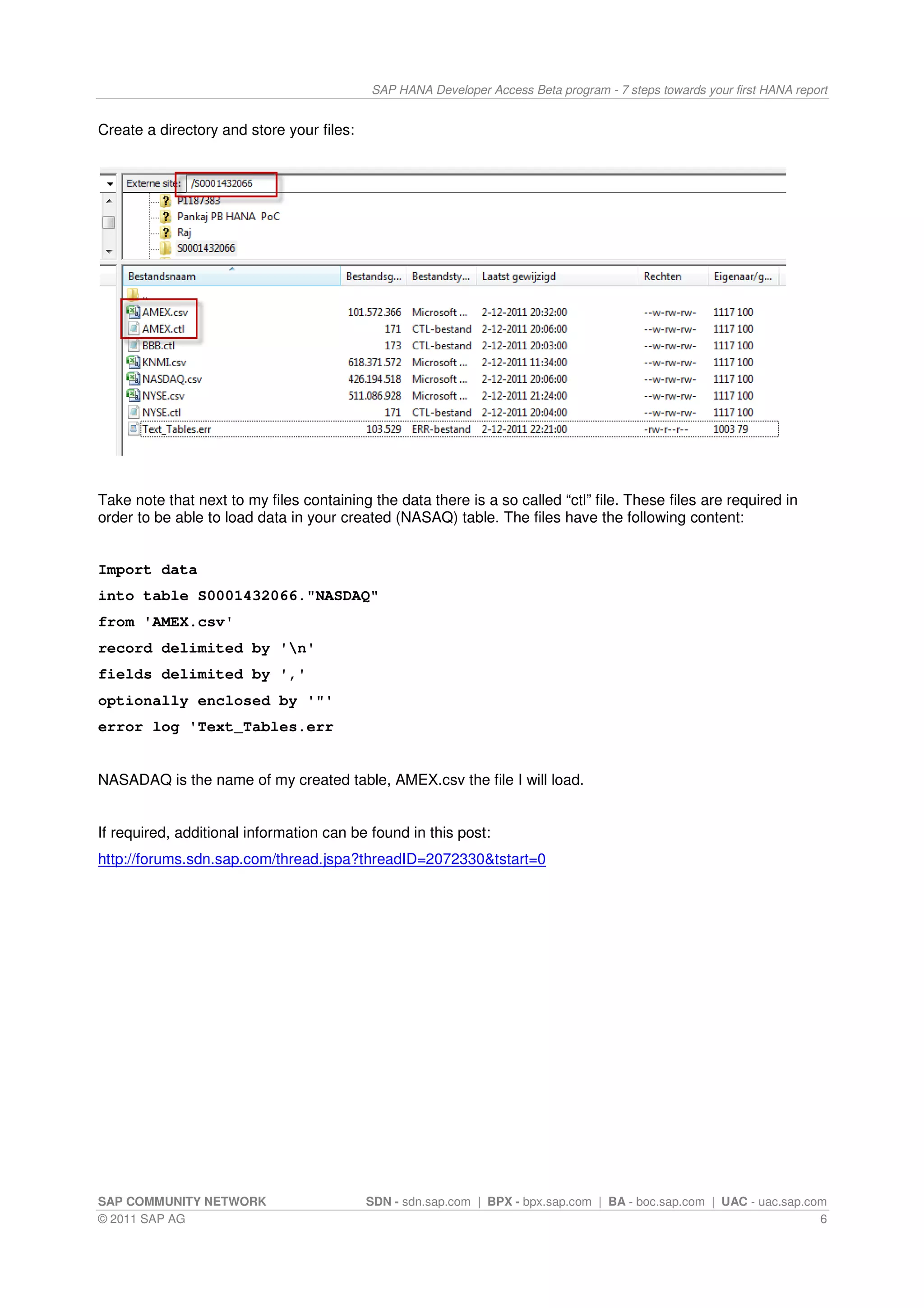 SAP HANA Developer Access Beta program - 7 steps towards your first HANA report


Create a directory and store your files:




Take note that next to my files containing the data there is a so called “ctl” file. These files are required in
order to be able to load data in your created (NASAQ) table. The files have the following content:


Import data
into table S0001432066."NASDAQ"
from 'AMEX.csv'
record delimited by 'n'
fields delimited by ','
optionally enclosed by '"'
error log 'Text_Tables.err


NASADAQ is the name of my created table, AMEX.csv the file I will load.


If required, additional information can be found in this post:
http://forums.sdn.sap.com/thread.jspa?threadID=2072330&tstart=0




SAP COMMUNITY NETWORK                      SDN - sdn.sap.com | BPX - bpx.sap.com | BA - boc.sap.com | UAC - uac.sap.com
© 2011 SAP AG                                                                                                         6
 