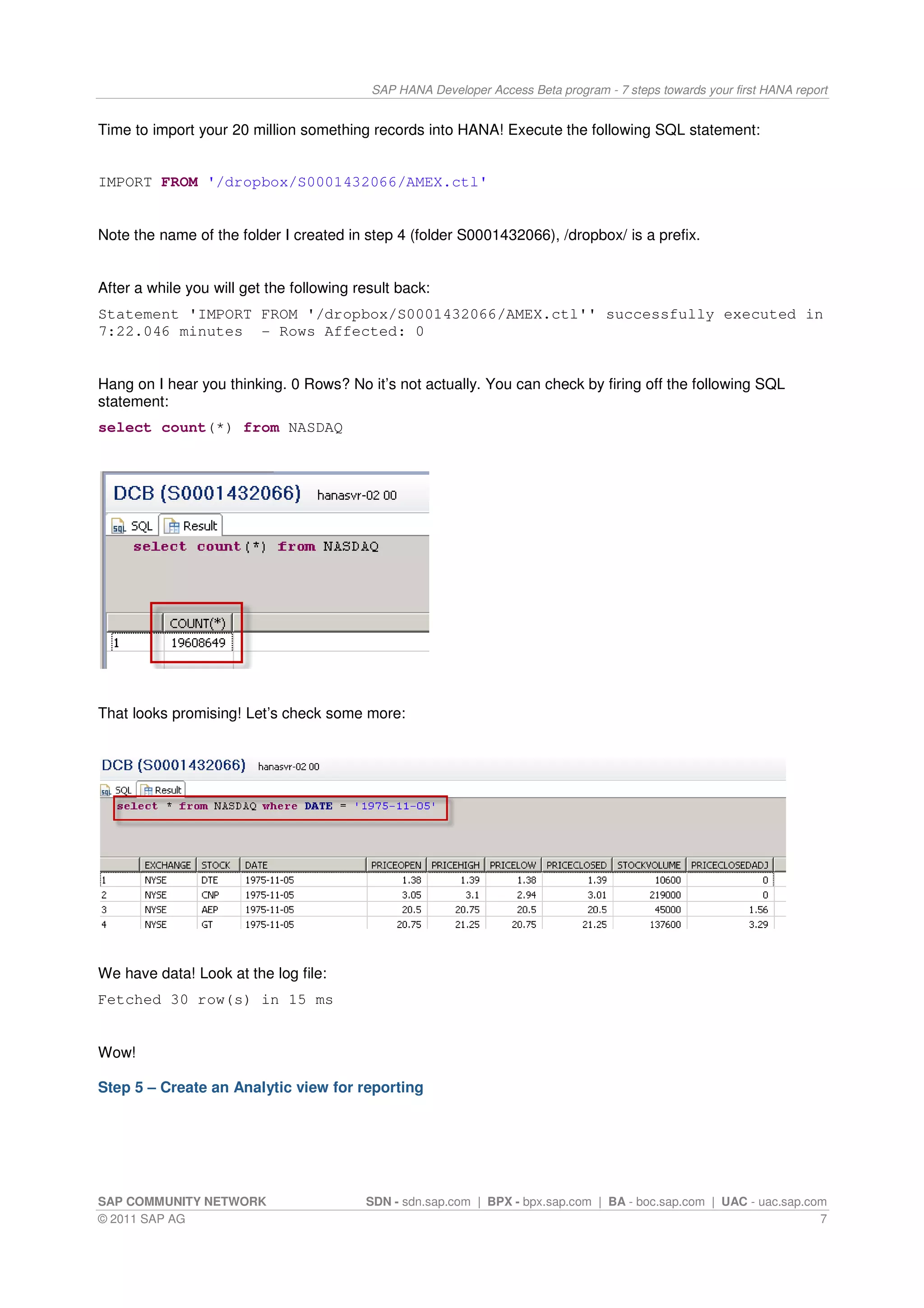 SAP HANA Developer Access Beta program - 7 steps towards your first HANA report


Time to import your 20 million something records into HANA! Execute the following SQL statement:


IMPORT FROM '/dropbox/S0001432066/AMEX.ctl'


Note the name of the folder I created in step 4 (folder S0001432066), /dropbox/ is a prefix.


After a while you will get the following result back:
Statement 'IMPORT FROM '/dropbox/S0001432066/AMEX.ctl'' successfully executed in
7:22.046 minutes - Rows Affected: 0


Hang on I hear you thinking. 0 Rows? No it’s not actually. You can check by firing off the following SQL
statement:
select count(*) from NASDAQ




That looks promising! Let’s check some more:




We have data! Look at the log file:
Fetched 30 row(s) in 15 ms


Wow!

Step 5 – Create an Analytic view for reporting




SAP COMMUNITY NETWORK                     SDN - sdn.sap.com | BPX - bpx.sap.com | BA - boc.sap.com | UAC - uac.sap.com
© 2011 SAP AG                                                                                                        7
 