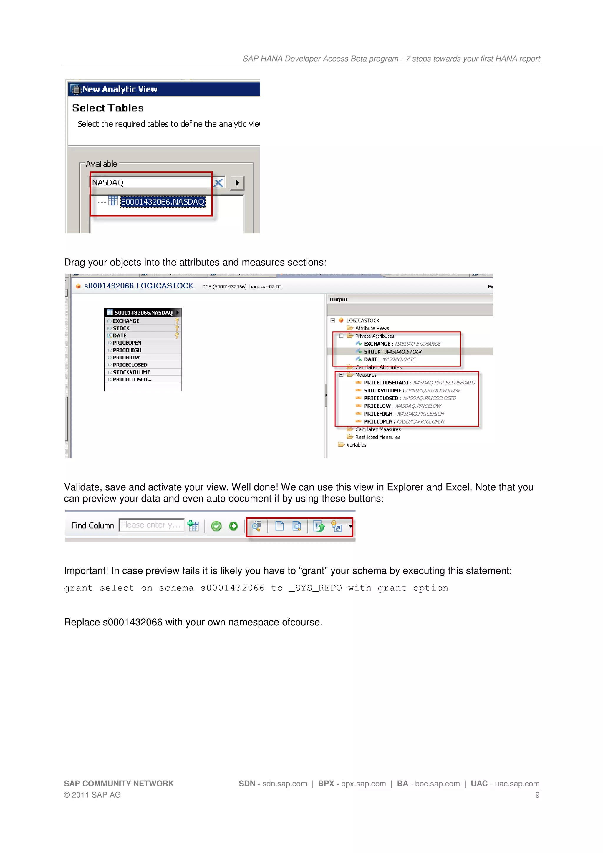 SAP HANA Developer Access Beta program - 7 steps towards your first HANA report




Drag your objects into the attributes and measures sections:




Validate, save and activate your view. Well done! We can use this view in Explorer and Excel. Note that you
can preview your data and even auto document if by using these buttons:




Important! In case preview fails it is likely you have to “grant” your schema by executing this statement:
grant select on schema s0001432066 to _SYS_REPO with grant option


Replace s0001432066 with your own namespace ofcourse.




SAP COMMUNITY NETWORK                    SDN - sdn.sap.com | BPX - bpx.sap.com | BA - boc.sap.com | UAC - uac.sap.com
© 2011 SAP AG                                                                                                       9
 