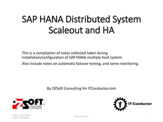 SAP HANA Distributed System
Scale out and HA
This is a compilation of notes from installation/configuration of SAP HANA
multiple-host system, including automatic failover testing, and monitoring.
By OZSoft Consulting for ITConductor.com
Author: Terry Kempis
Editor: Linh Nguyen
ITConductor.com 1
 