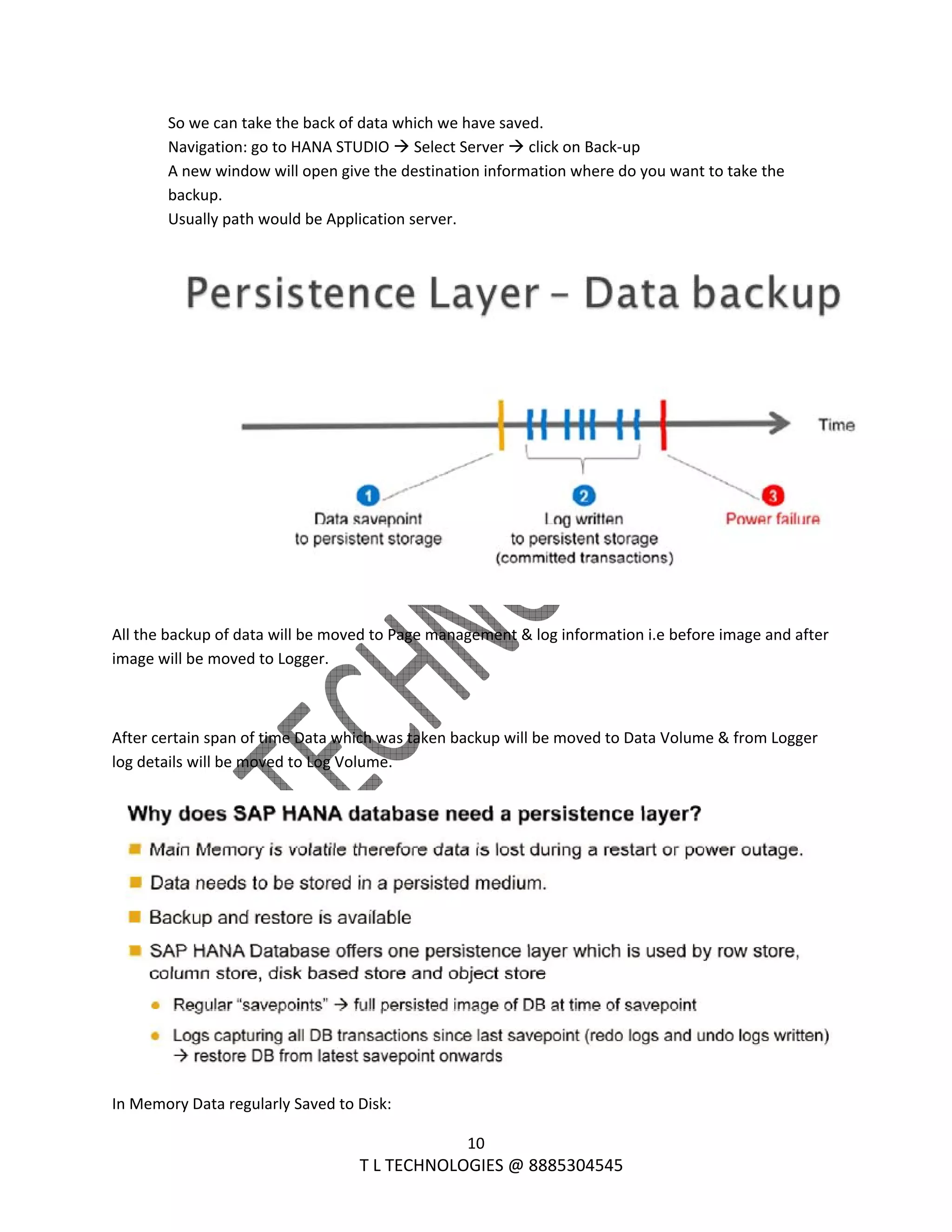  
10 
                                                                T L TECHNOLOGIES @ 8885304545 
So we can take the back of data which we have saved. 
Navigation: go to HANA STUDIO   Select Server   click on Back‐up 
A new window will open give the destination information where do you want to take the 
backup. 
Usually path would be Application server. 
 
 
All the backup of data will be moved to Page management & log information i.e before image and after 
image will be moved to Logger. 
 
After certain span of time Data which was taken backup will be moved to Data Volume & from Logger 
log details will be moved to Log Volume. 
 
In Memory Data regularly Saved to Disk: 
 