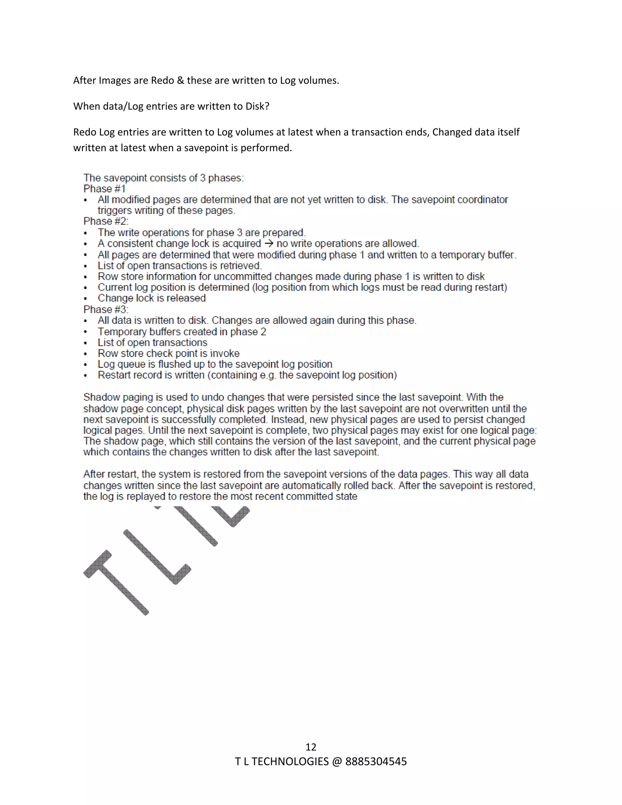  
12 
                                                                T L TECHNOLOGIES @ 8885304545 
After Images are Redo & these are written to Log volumes. 
When data/Log entries are written to Disk? 
Redo Log entries are written to Log volumes at latest when a transaction ends, Changed data itself  
written at latest when a savepoint is performed. 
 
 
 
 
 
 
 