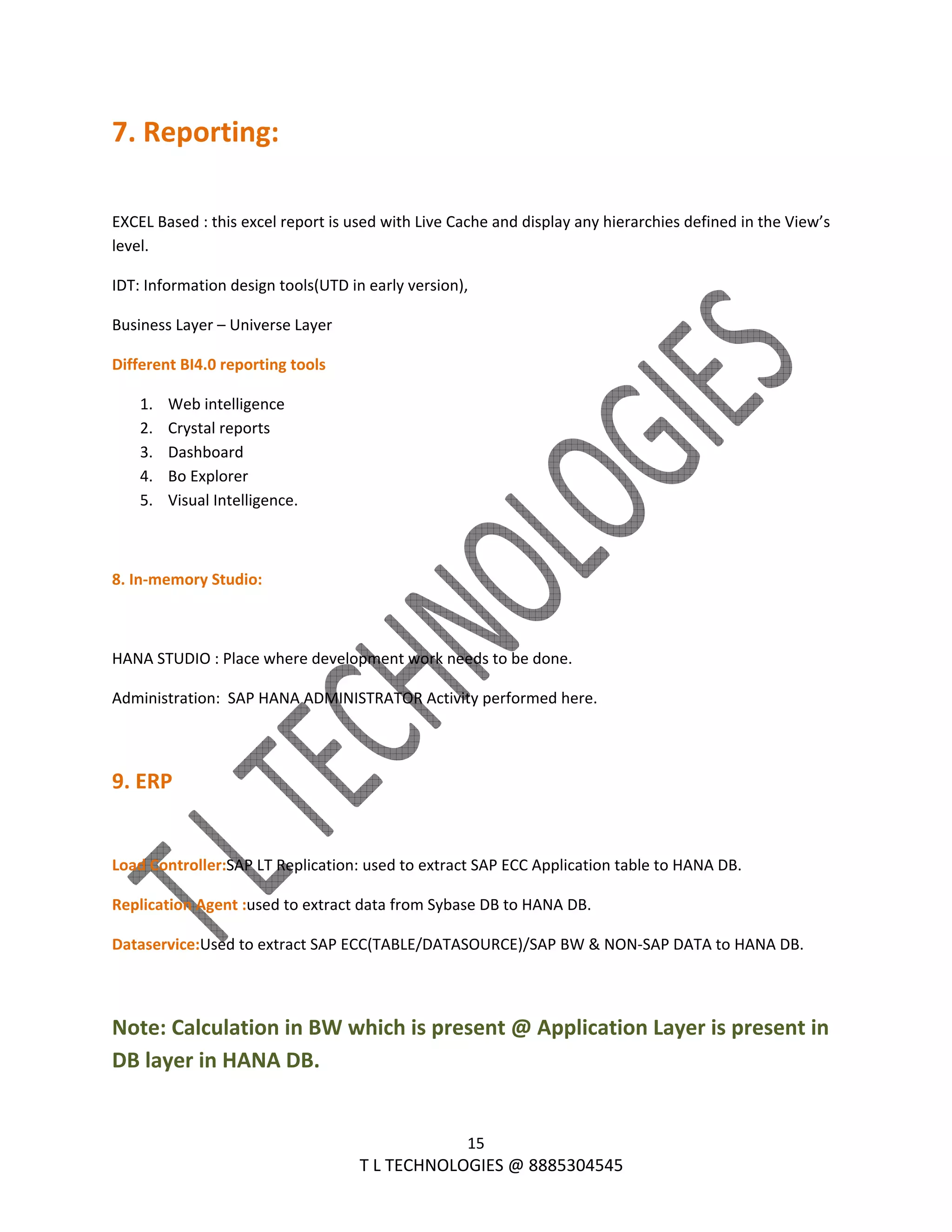  
15 
                                                                T L TECHNOLOGIES @ 8885304545 
7. Reporting: 
 
EXCEL Based : this excel report is used with Live Cache and display any hierarchies defined in the View’s 
level. 
IDT: Information design tools(UTD in early version), 
Business Layer – Universe Layer 
Different BI4.0 reporting tools 
1. Web intelligence 
2. Crystal reports 
3. Dashboard 
4. Bo Explorer 
5. Visual Intelligence. 
 
8. In‐memory Studio: 
 
HANA STUDIO : Place where development work needs to be done. 
Administration:  SAP HANA ADMINISTRATOR Activity performed here. 
 
9. ERP 
 
Load Controller:SAP LT Replication: used to extract SAP ECC Application table to HANA DB. 
Replication Agent :used to extract data from Sybase DB to HANA DB. 
Dataservice:Used to extract SAP ECC(TABLE/DATASOURCE)/SAP BW & NON‐SAP DATA to HANA DB. 
 
Note: Calculation in BW which is present @ Application Layer is present in 
DB layer in HANA DB. 
 
 
