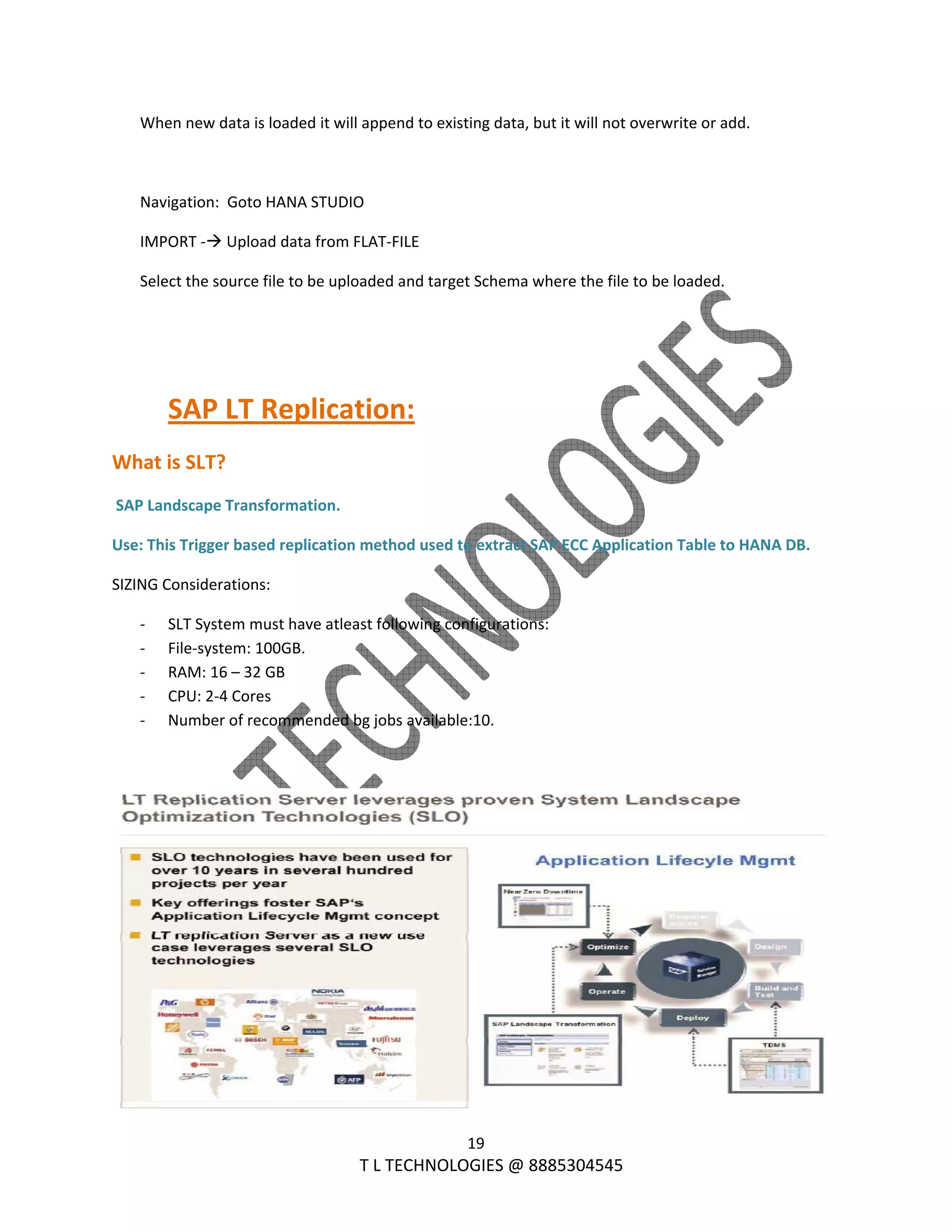  
19 
                                                                T L TECHNOLOGIES @ 8885304545 
When new data is loaded it will append to existing data, but it will not overwrite or add. 
 
Navigation:  Goto HANA STUDIO 
IMPORT ‐  Upload data from FLAT‐FILE  
Select the source file to be uploaded and target Schema where the file to be loaded. 
 
 
SAP LT Replication: 
What is SLT? 
 SAP Landscape Transformation. 
Use: This Trigger based replication method used to extract SAP ECC Application Table to HANA DB. 
SIZING Considerations: 
‐ SLT System must have atleast following configurations: 
‐ File‐system: 100GB. 
‐ RAM: 16 – 32 GB 
‐ CPU: 2‐4 Cores 
‐ Number of recommended bg jobs available:10. 
 
 
 