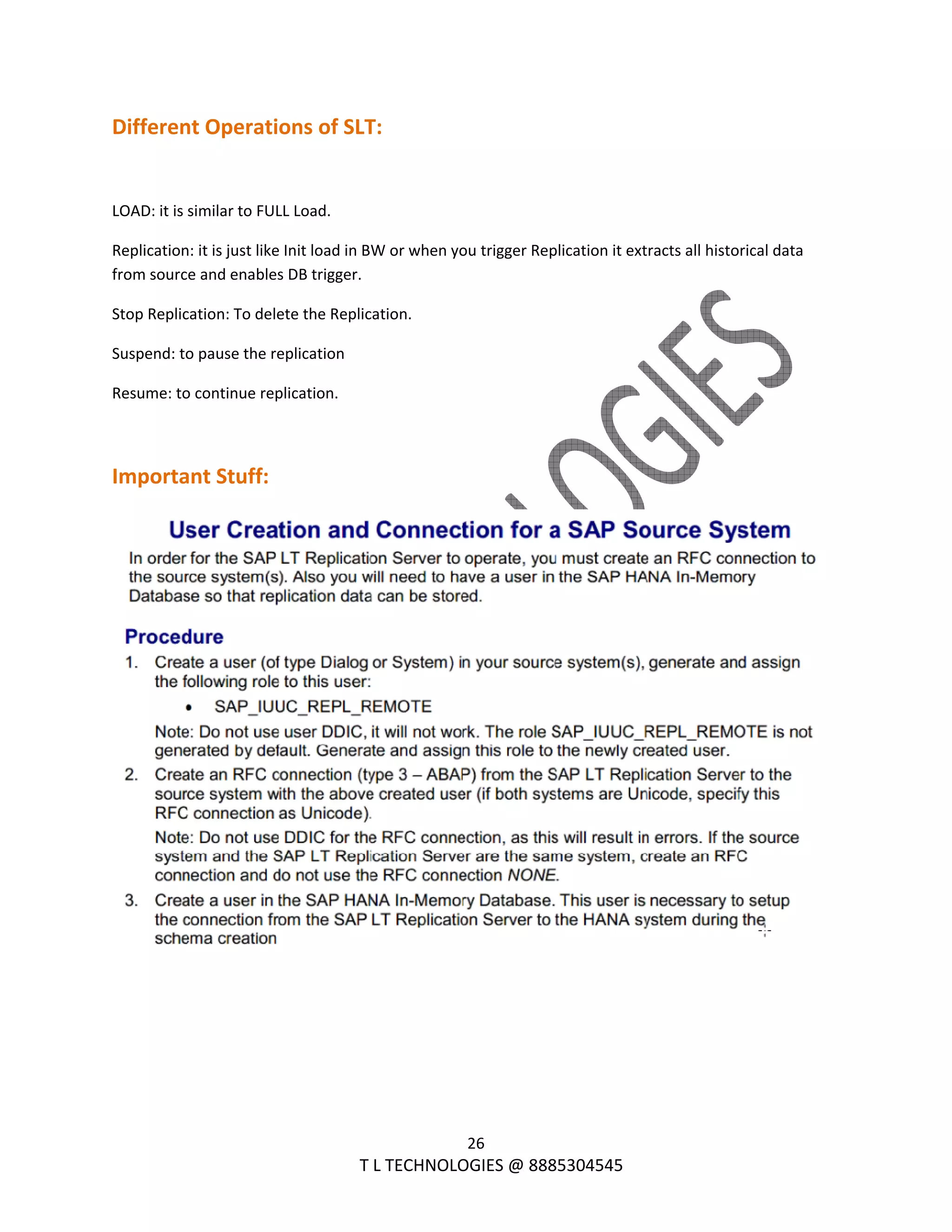  
26 
                                                                T L TECHNOLOGIES @ 8885304545 
Different Operations of SLT: 
 
LOAD: it is similar to FULL Load. 
Replication: it is just like Init load in BW or when you trigger Replication it extracts all historical data 
from source and enables DB trigger. 
Stop Replication: To delete the Replication. 
Suspend: to pause the replication 
Resume: to continue replication. 
 
Important Stuff: 
 
 