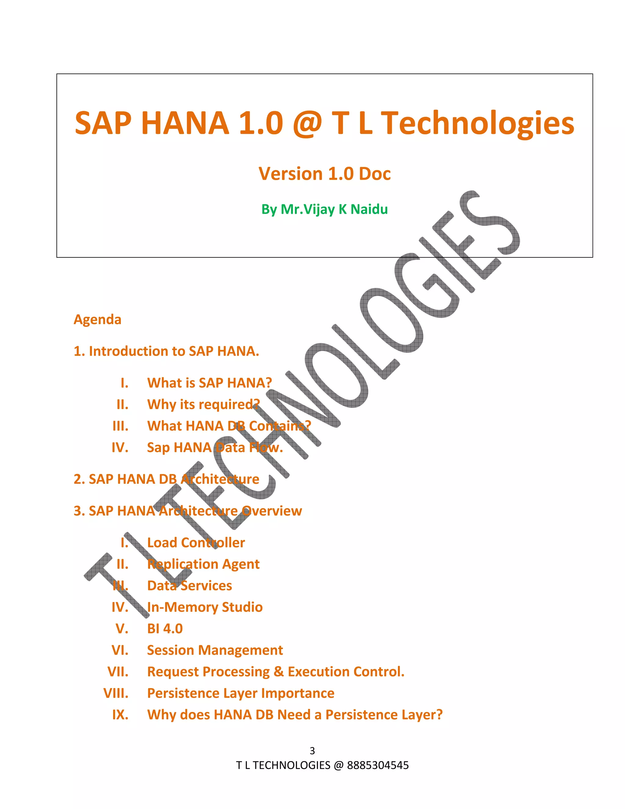  
3 
                                                                T L TECHNOLOGIES @ 8885304545 
 
SAP HANA 1.0 @ T L Technologies
Version 1.0 Doc 
By Mr.Vijay K Naidu  
 
 
 
Agenda 
1. Introduction to SAP HANA. 
I. What is SAP HANA? 
II. Why its required? 
III. What HANA DB Contains? 
IV. Sap HANA Data Flow. 
2. SAP HANA DB Architecture 
3. SAP HANA Architecture Overview 
I. Load Controller 
II. Replication Agent 
III. Data Services 
IV. In‐Memory Studio 
V. BI 4.0  
VI. Session Management 
VII. Request Processing & Execution Control. 
VIII. Persistence Layer Importance 
IX. Why does HANA DB Need a Persistence Layer? 
 