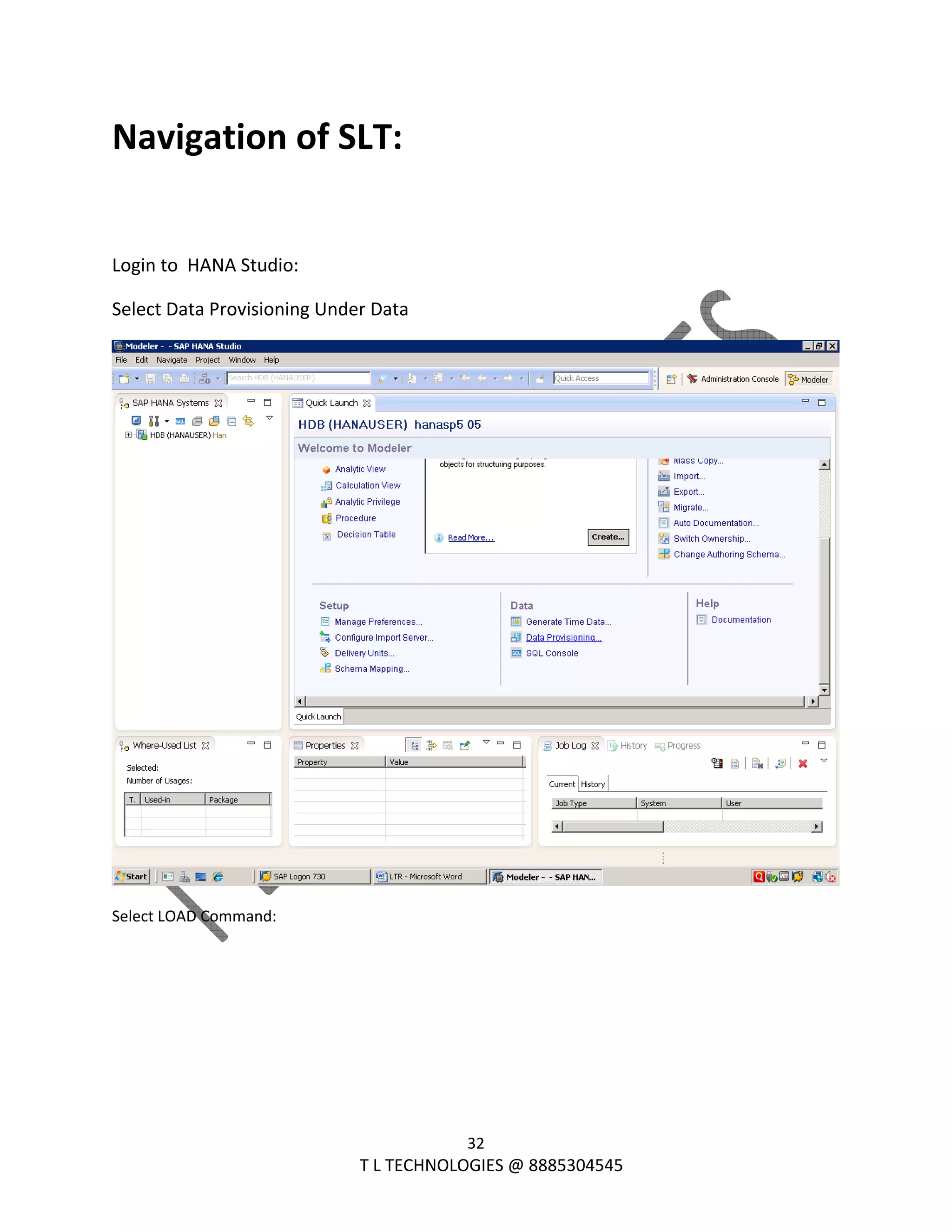  
32 
                                                                T L TECHNOLOGIES @ 8885304545 
Navigation of SLT: 
 
Login to  HANA Studio: 
Select Data Provisioning Under Data 
 
Select LOAD Command: 
 
