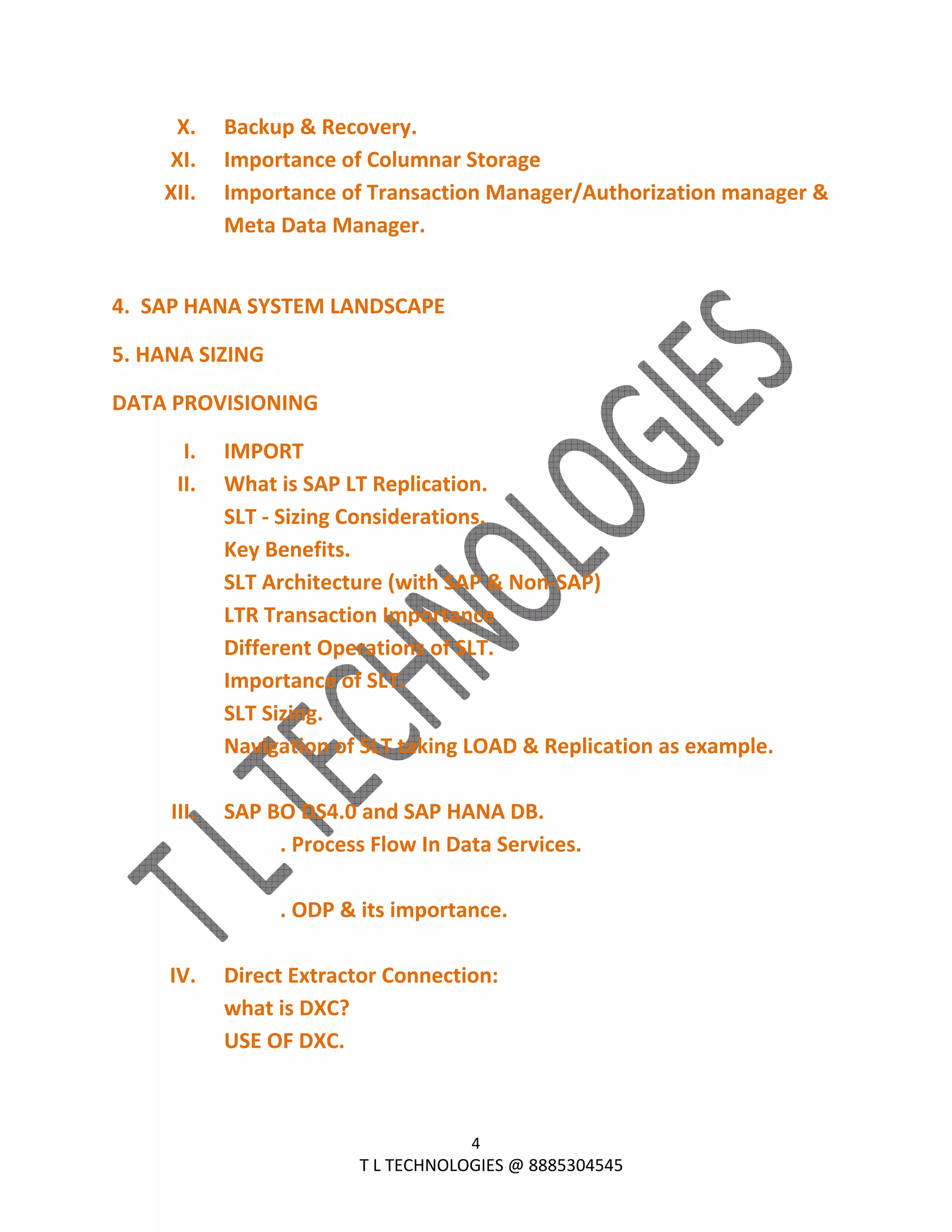  
4 
                                                                T L TECHNOLOGIES @ 8885304545 
X. Backup & Recovery. 
XI. Importance of Columnar Storage 
XII. Importance of Transaction Manager/Authorization manager & 
Meta Data Manager. 
 
4.  SAP HANA SYSTEM LANDSCAPE 
5. HANA SIZING 
DATA PROVISIONING 
I. IMPORT 
II. What is SAP LT Replication. 
SLT ‐ Sizing Considerations. 
Key Benefits. 
SLT Architecture (with SAP & Non‐SAP) 
LTR Transaction Importance 
Different Operations of SLT. 
Importance of SLT. 
SLT Sizing. 
Navigation of SLT taking LOAD & Replication as example. 
 
III. SAP BO DS4.0 and SAP HANA DB. 
  . Process Flow In Data Services. 
 
  . ODP & its importance. 
 
IV. Direct Extractor Connection: 
what is DXC? 
USE OF DXC. 
 
 