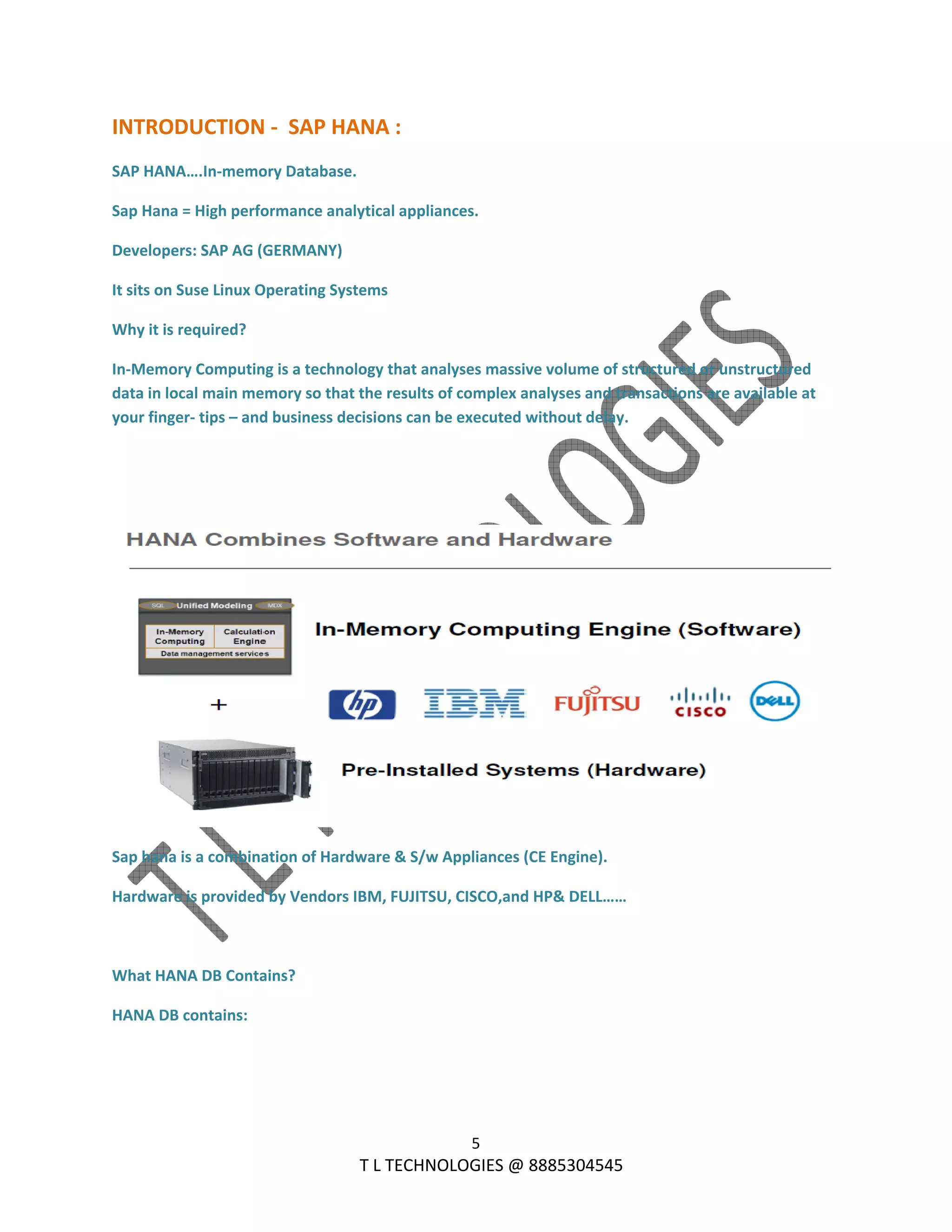  
5 
                                                                T L TECHNOLOGIES @ 8885304545 
INTRODUCTION ‐  SAP HANA : 
SAP HANA….In‐memory Database. 
Sap Hana = High performance analytical appliances. 
Developers: SAP AG (GERMANY) 
It sits on Suse Linux Operating Systems 
Why it is required? 
In‐Memory Computing is a technology that analyses massive volume of structured or unstructured 
data in local main memory so that the results of complex analyses and transactions are available at 
your finger‐ tips – and business decisions can be executed without delay. 
 
 
 
Sap hana is a combination of Hardware & S/w Appliances (CE Engine). 
Hardware is provided by Vendors IBM, FUJITSU, CISCO,and HP& DELL…… 
 
What HANA DB Contains? 
HANA DB contains: 
 