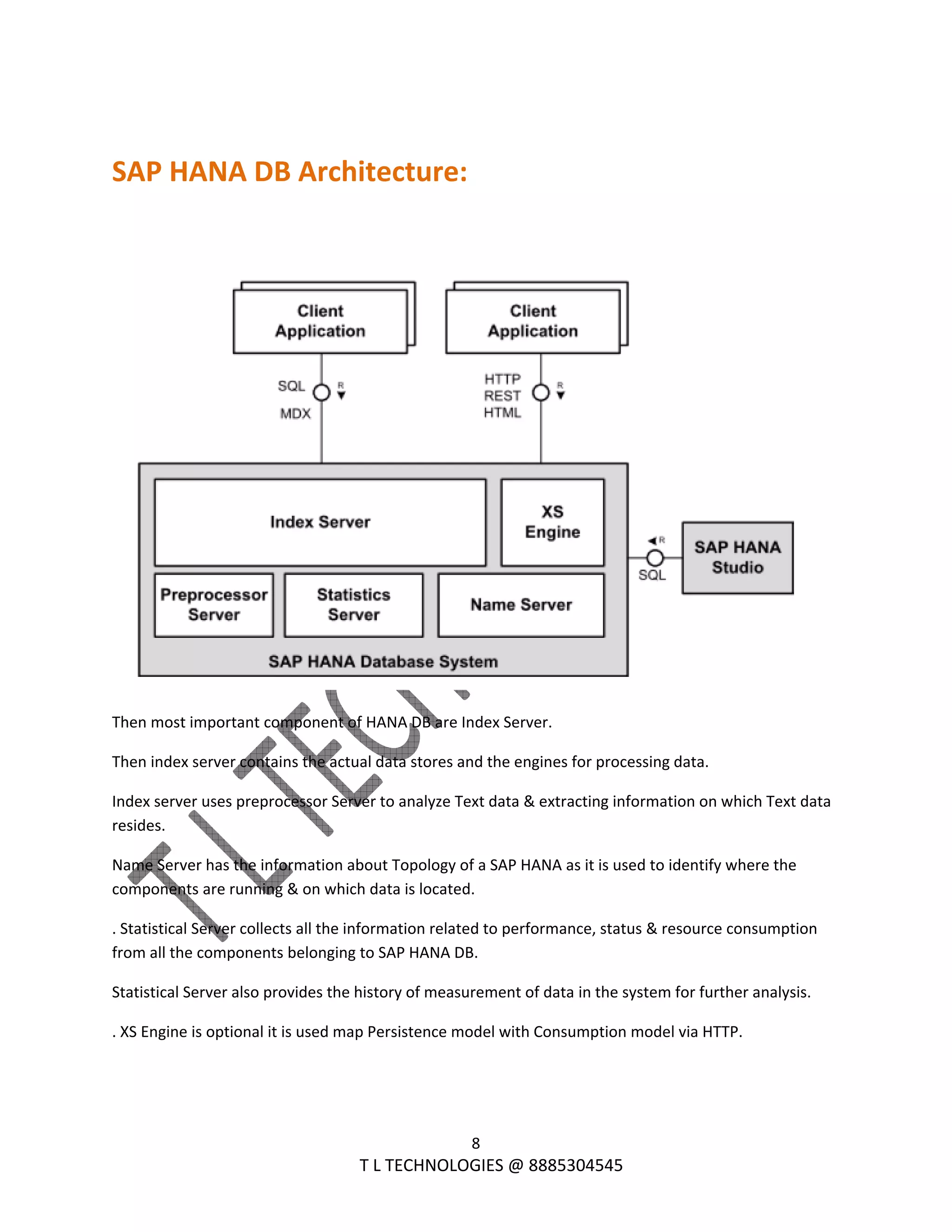  
8 
                                                                T L TECHNOLOGIES @ 8885304545 
 
SAP HANA DB Architecture: 
 
 
Then most important component of HANA DB are Index Server. 
Then index server contains the actual data stores and the engines for processing data. 
Index server uses preprocessor Server to analyze Text data & extracting information on which Text data 
resides. 
Name Server has the information about Topology of a SAP HANA as it is used to identify where the 
components are running & on which data is located. 
. Statistical Server collects all the information related to performance, status & resource consumption 
from all the components belonging to SAP HANA DB. 
Statistical Server also provides the history of measurement of data in the system for further analysis. 
. XS Engine is optional it is used map Persistence model with Consumption model via HTTP.  
 
 