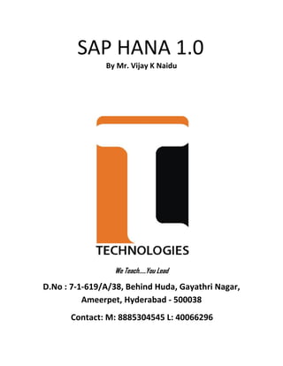  
 
          SAP HANA 1.0 
  By Mr. Vijay K Naidu  
 
 
 
We Teach…..You Lead 
D.No : 7‐1‐619/A/38, Behind Huda, Gayathri Nagar, 
Ameerpet, Hyderabad ‐ 500038 
                  Contact: M: 8885304545 L: 40066296  
 
