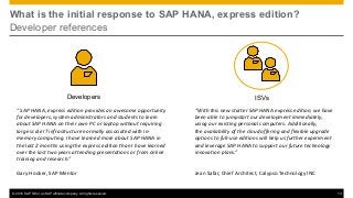 © 2016 SAP SE or an SAP affiliate company. All rights reserved. 13
What is the initial response to SAP HANA, express edition?
Developer references
Developers
“With	this	new	starter	SAP	HANA	express	edition,	we	have	
been	able	to	jumpstart	our	development	immediately,	
using	our	existing	personal	computers.	Additionally,	
the availability of	the	cloud	offering	and	flexible	upgrade	
options	to	full-use	editions	will	help	us	further	experiment	
and	leverage	SAP	HANA	to	support	our	future	technology	
innovation	plans.”
Jean	Safar,	Chief	Architect,	Calypso	Technology	INC
ISVs
“	SAP	HANA,	express	edition	provides	an	awesome	opportunity	
for	developers,	system	administrators	and	students	to	learn	
about	SAP	HANA	on	their	own	PC	or	laptop	without	requiring	
large	scale	IT	infrastructure	normally	associated	with	in-
memory	computing.	I	have	learned	more	about	SAP	HANA	in	
the	last	2	months	using	the	express	edition	than	I	have	learned	
over	the	last	two	years	attending	presentations	or	from	online	
training	and	research.”
Gary	Hooker,	SAP	Mentor
 